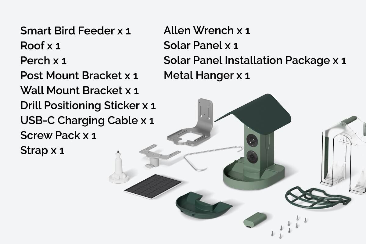 Smart Bird Feeder x 1  
Roof x 1  
Perch x 1  
Post Mount Bracket x 1  
Wall Mount Bracket x 1  
Drill Positioning Sticker x 1  
USB-C Charging Cable x 1  
Screw Pack x 1  
Strap x 1  

Allen Wrench x 1  
Solar Panel x 1  
Solar Panel Installation Package x 1  
Metal Hanger x 1