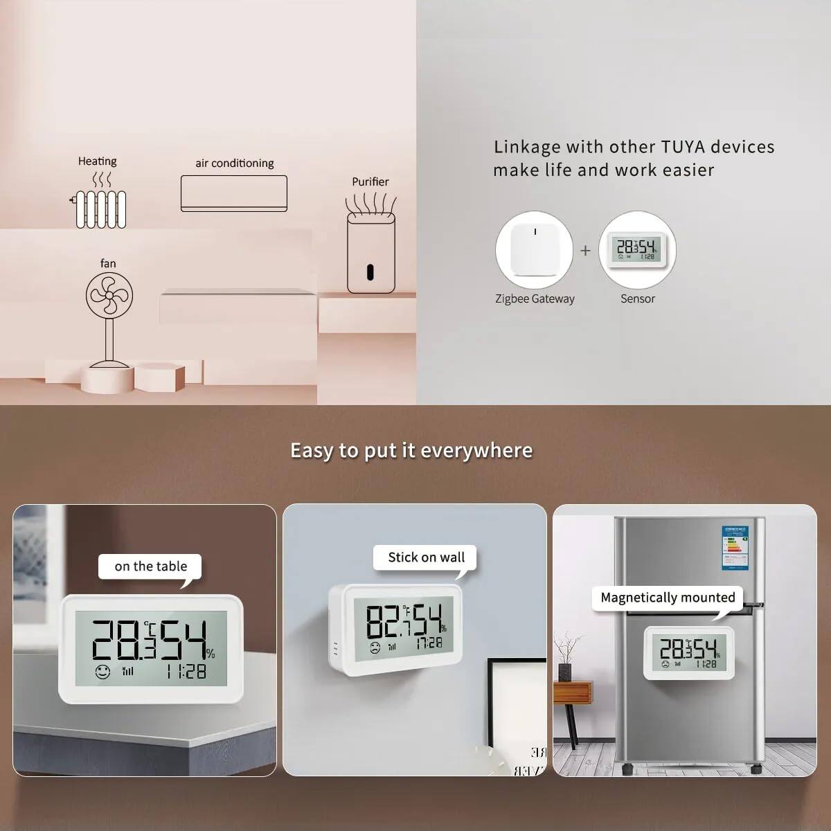 Linkage with other TUYA devices make life and work easier

Zigbee Gateway + Sensor

Easy to put it everywhere

- on the table
- Stick on wall
- Magnetically mounted

Heating air conditioning Purifier fan

28.54°C 54% 11:28

82.7°C 54% 11:28

28.54°C 54% 11:28