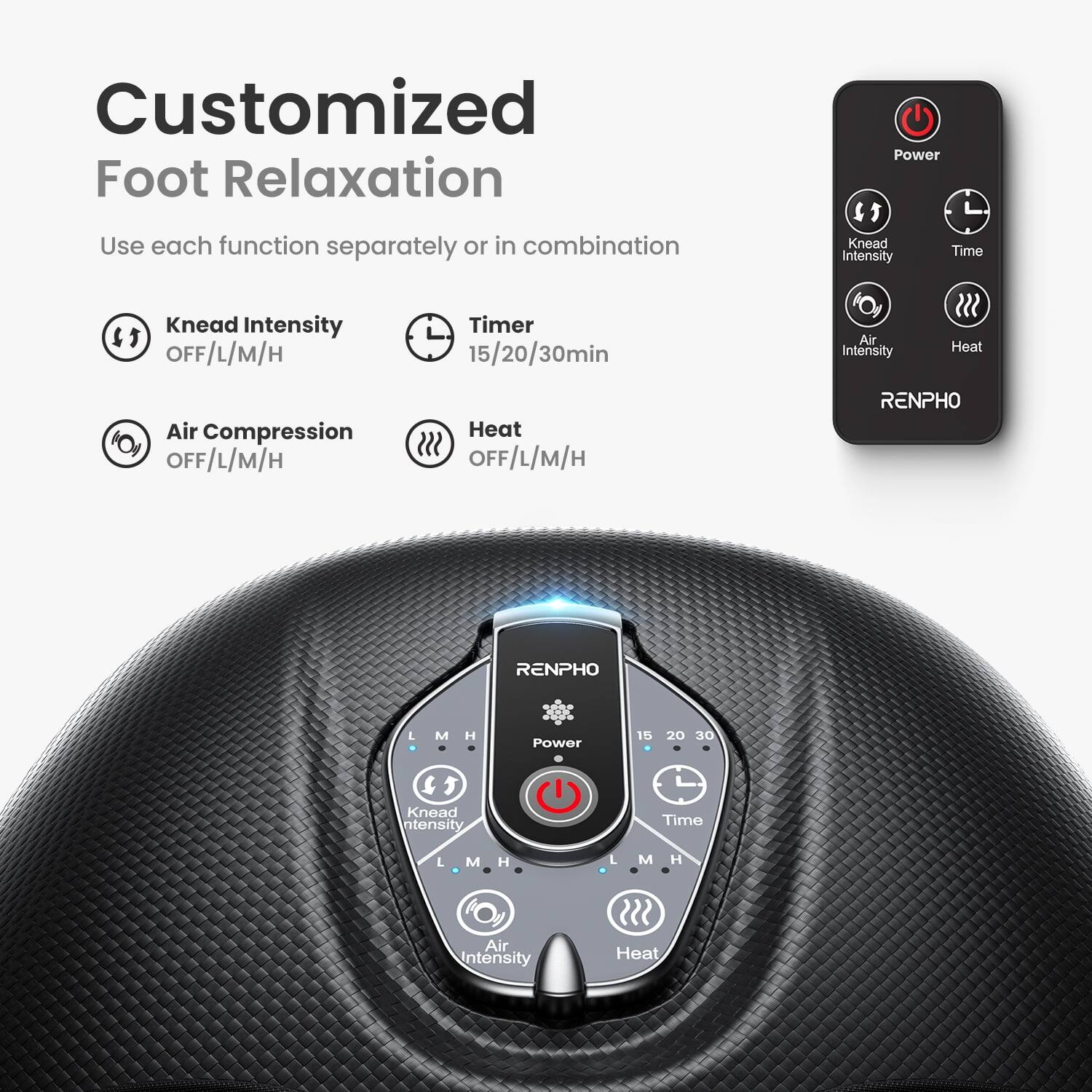 Customized Foot Relaxation  
Use each function separately or in combination  

Knead Intensity  
OFF/L/M/H  

Timer  
15/20/30min  

Air Compression  
OFF/L/M/H  

Heat  
OFF/L/M/H  

RENPHO  

Power  
15 20 30  

Knead Intensity  
L M H  

Time  
L M H  

Air Intensity  
L M H  

Heat  
L M H