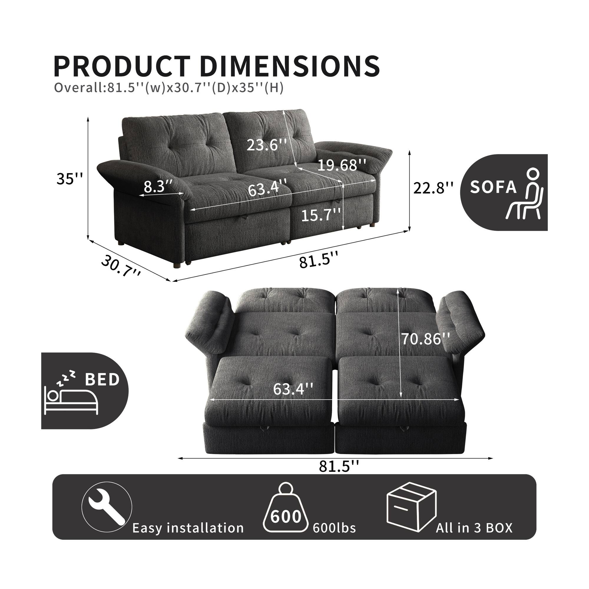 PRODUCT DIMENSIONS

Overall: 81.5" (w) x 30.7" (D) x 35" (H)

SOFA
- 30.7"
- 81.5"
- 70.86"
- 23.6"
- 19.68"
- 22.8"
- 8.3"
- 15.7"
- 63.4"

BED
- 63.4"
- 81.5"

Easy installation
600lbs
All in 3 BOX