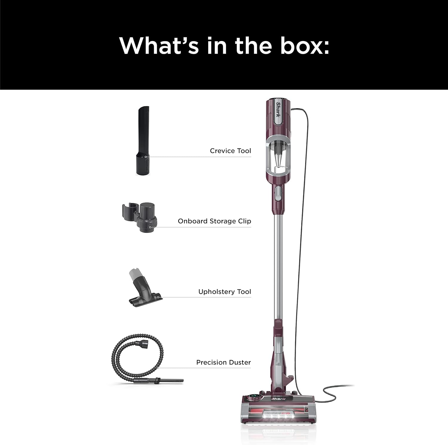 What's in the box:

- Shark Crevice Tool
- Onboard Storage Clip
- Upholstery Tool
- Precision Duster