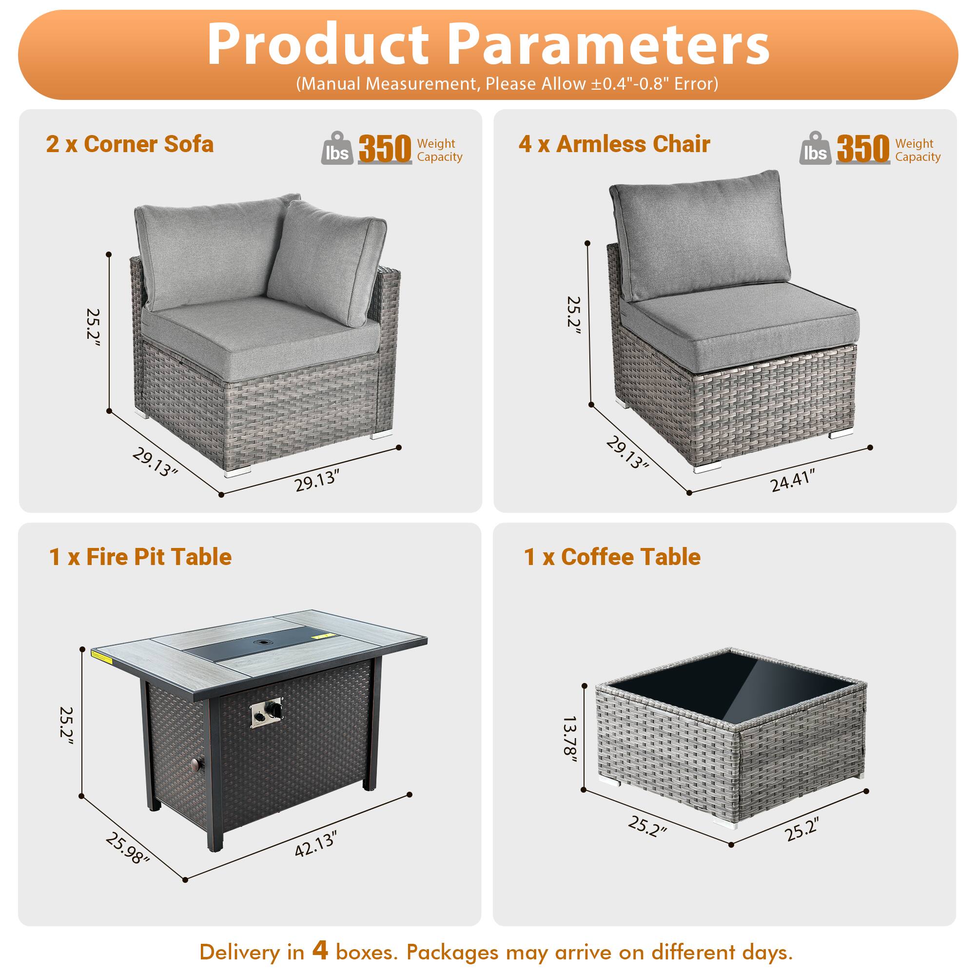 Product Parameters (Manual Measurement, Please Allow ±0.4"-0.8" Error)

- 2 x Corner Sofa
  - Weight: 350 lbs
  - Capacity: 350 lbs
  - Dimensions: 25.2" x 25.2" x 29.13"

- 4 x Armless Chair
  - Weight: 350 lbs
  - Capacity: 350 lbs
  - Dimensions: 25.2" x 25.2" x 29.13" x 24.41"

- 1 x Fire Pit Table
  - Dimensions: 25.2" x 25.98" x 42.13"

- 1 x Coffee Table
  - Dimensions: 25.2" x 25.2" x 13.78"

Delivery in 4 boxes. Packages may arrive on different days.