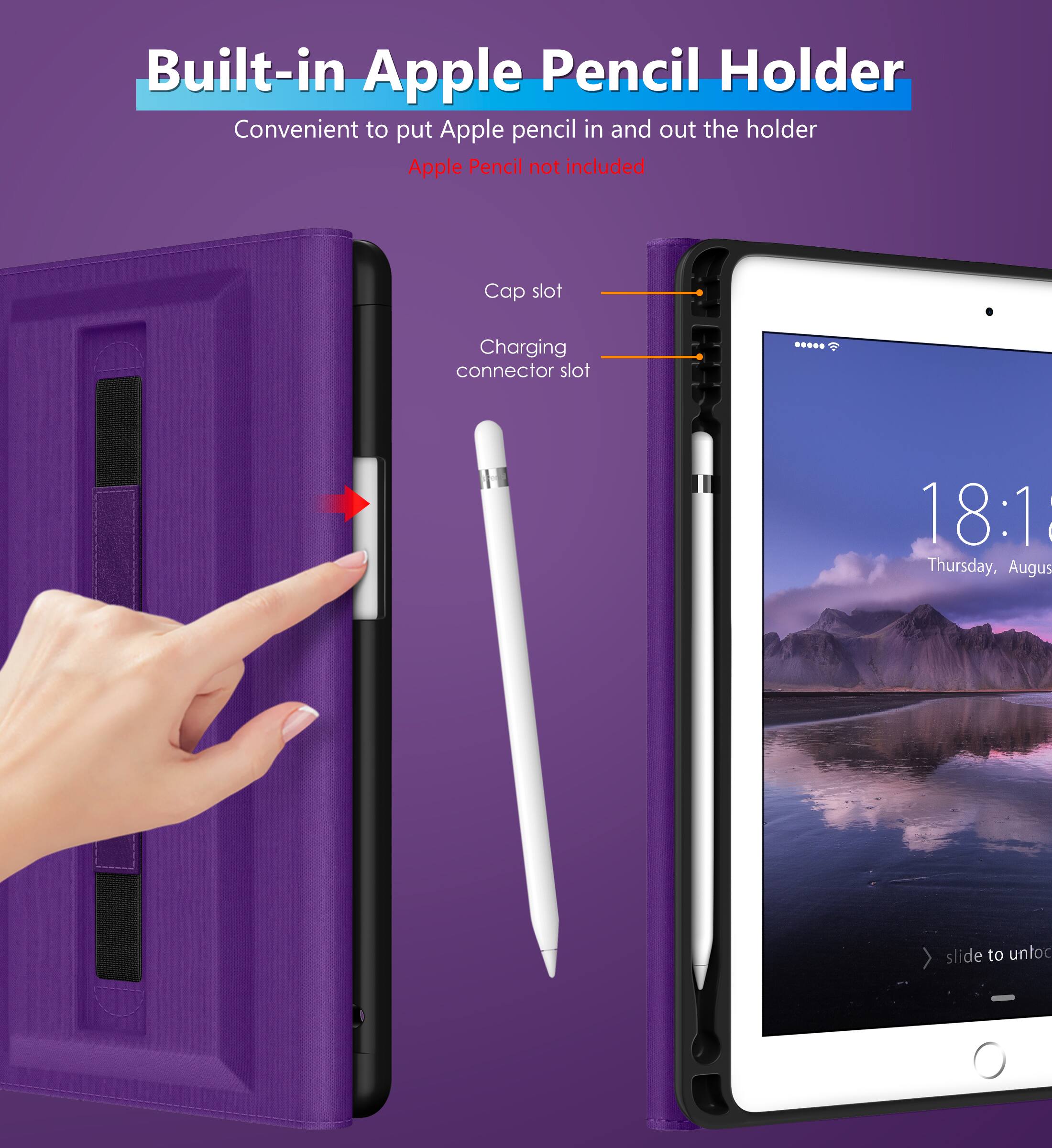 Built-in Apple Pencil Holder  
Convenient to put Apple pencil in and out the holder  
Apple Pencil not included  

Cap slot  
Charging connector slot  

18:1  
Thursday, August  
slide to unlock