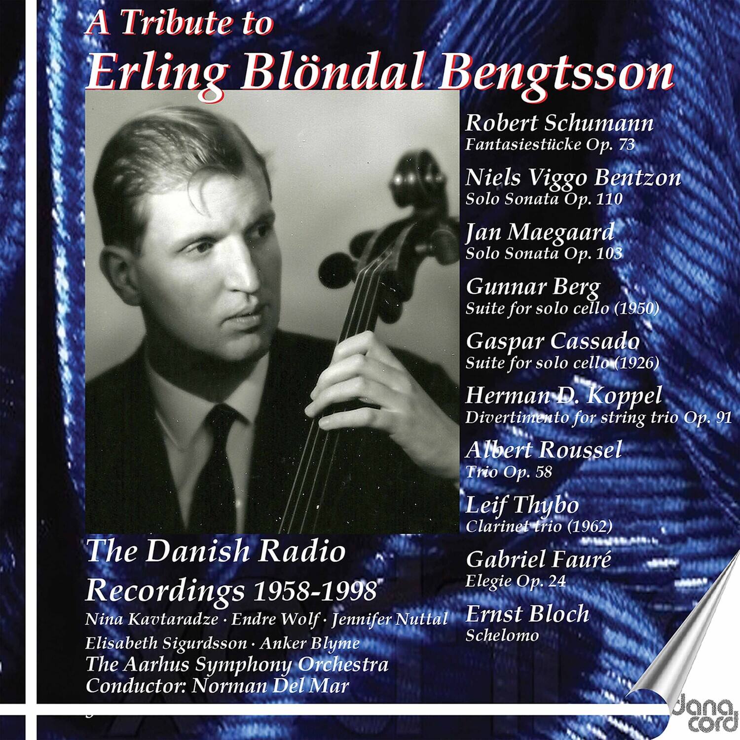 A Tribute to  
Erling Blöndal Bengtsson

Robert Schumann  
Fantasiestücke Op. 73

Niels Viggo Bentzon  
Solo Sonata Op. 110

Jan Maegaard  
Solo Sonata Op. 103

Gunnar Berg  
Suite for solo cello (1950)

Gaspar Cassado  
Suite for solo cello (1926)

Herman D. Koppel  
Divertimento for string trio Op. 91

Albert Roussel  
Trio Op. 58

Leif Thybo  
Clarinet trio (1962)

Gabriel Fauré  
Elegie Op. 24

Ernst Bloch  
Schelomo

The Danish Radio  
Recordings 1958-1998

Nina Kavtaradze • Endre Wolf • Jennifer Nuttal  
Elisabeth Sigurdsson • Anker Blyme  
The Aarhus Symphony Orchestra  
Conductor: Norman Del Mar