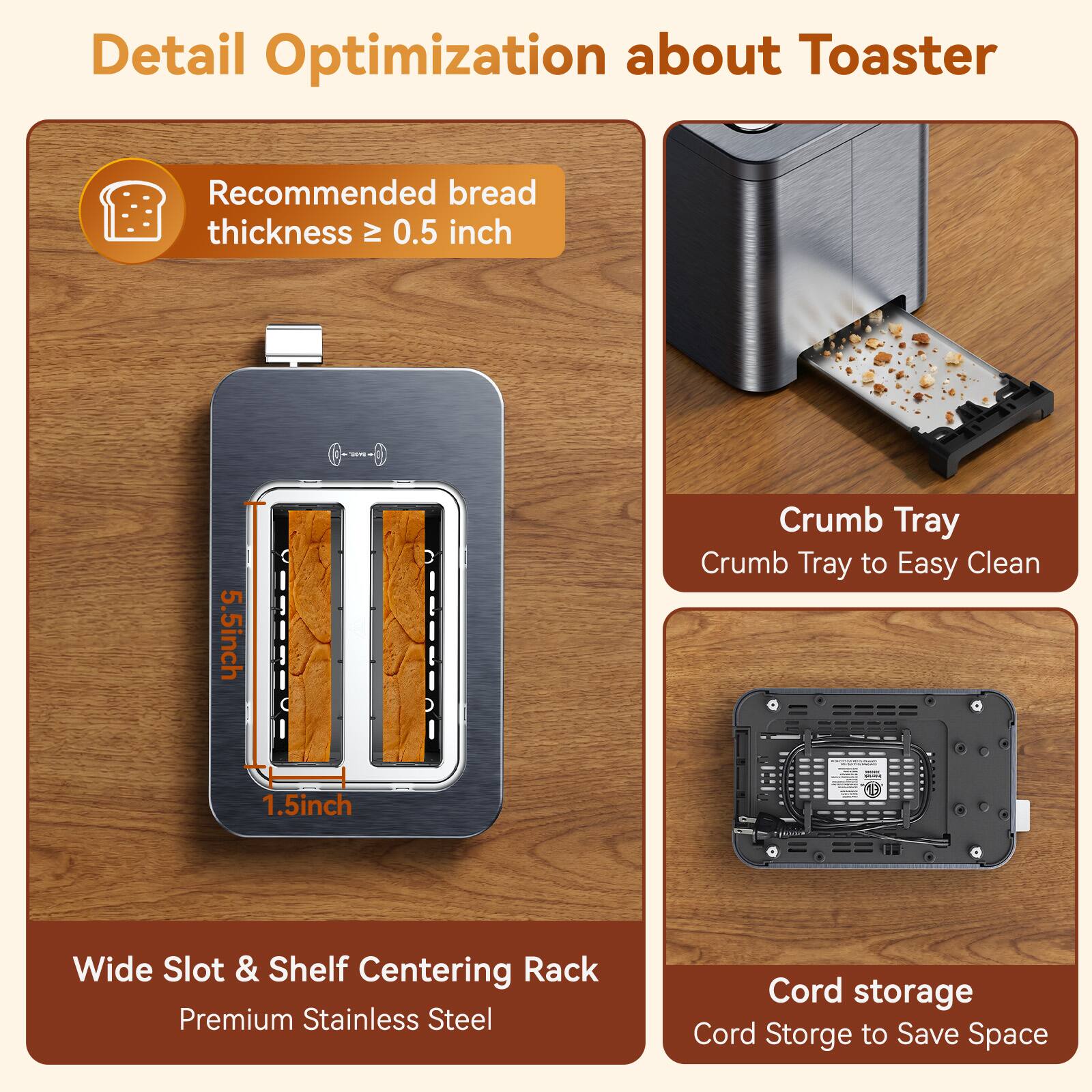Detail Optimization about Toaster

Recommended bread thickness ≥ 0.5 inch

5.5 inch

Crumb Tray
Crumb Tray to Easy Clean

1.5 inch

0.0kg

Wide Slot & Shelf Centering Rack
Premium Stainless Steel

Cord storage
Cord Storage to Save Space