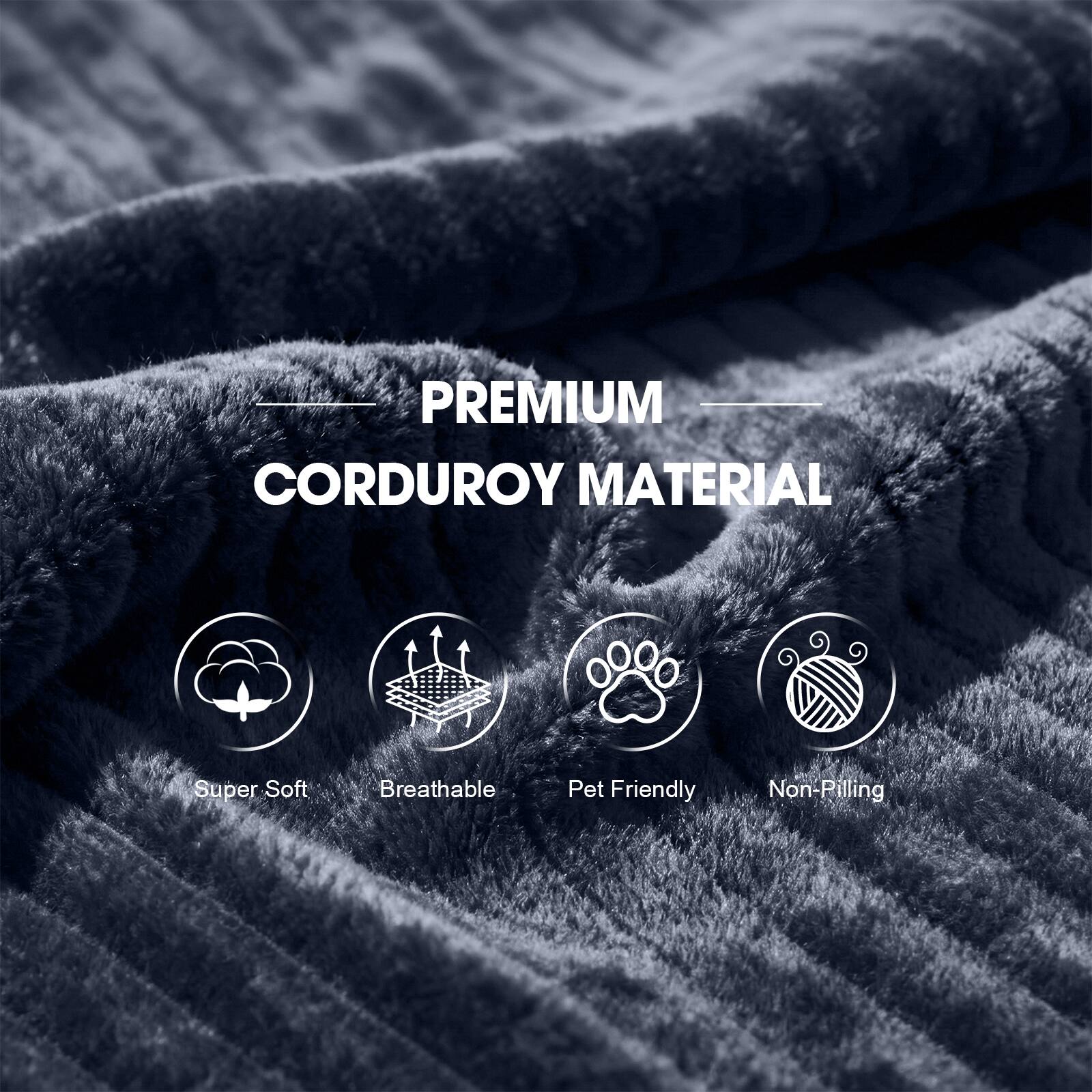 PREMIUM CORDUROY MATERIAL

- Super Soft
- Breathable
- Pet Friendly
- Non-Pilling