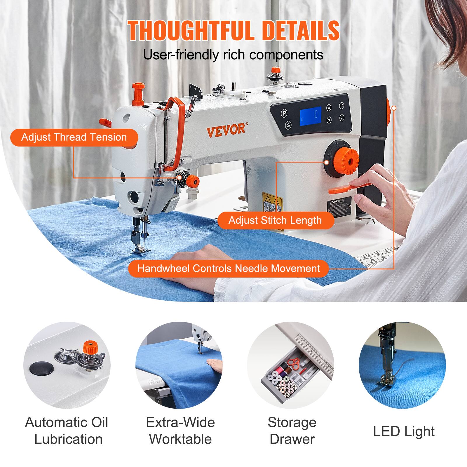 THOUGHTFUL DETAILS
User-friendly rich components
Adjust Thread Tension
Adjust Stitch Length
Handwheel Controls
Needle Movement
Automatic Oil Lubrication
Extra-Wide Worktable
Storage Drawer
LED Light