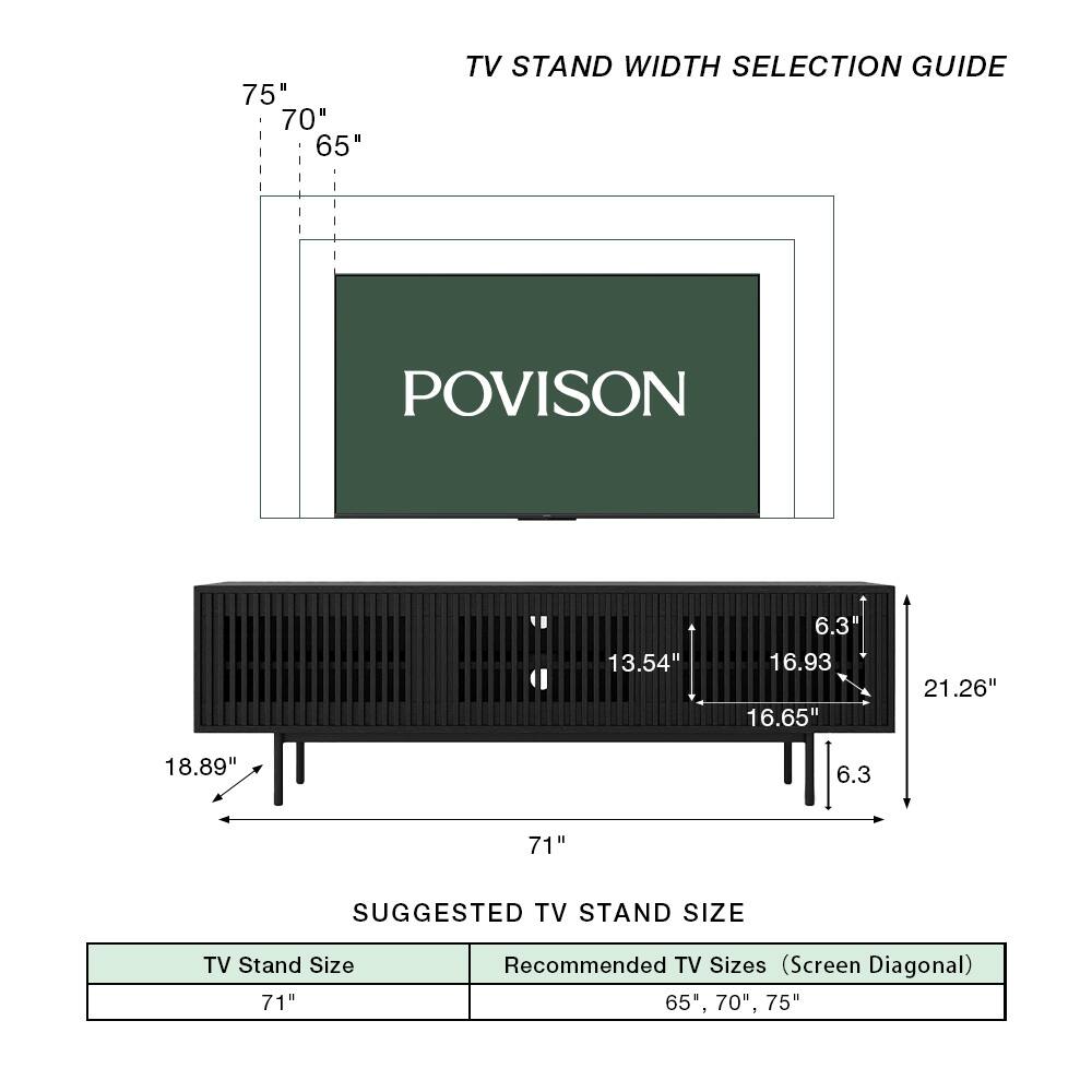 75" 70" 65" TV STAND WIDTH SELECTION GUIDE

POVISION

13.54" 6.3" 16.93" 16.65" 21.26" 18.89" 6.3

71" SUGGESTED TV STAND SIZE

TV Stand Size: 71"

Recommended TV Sizes (Screen Diagonal): 65", 70", 75"