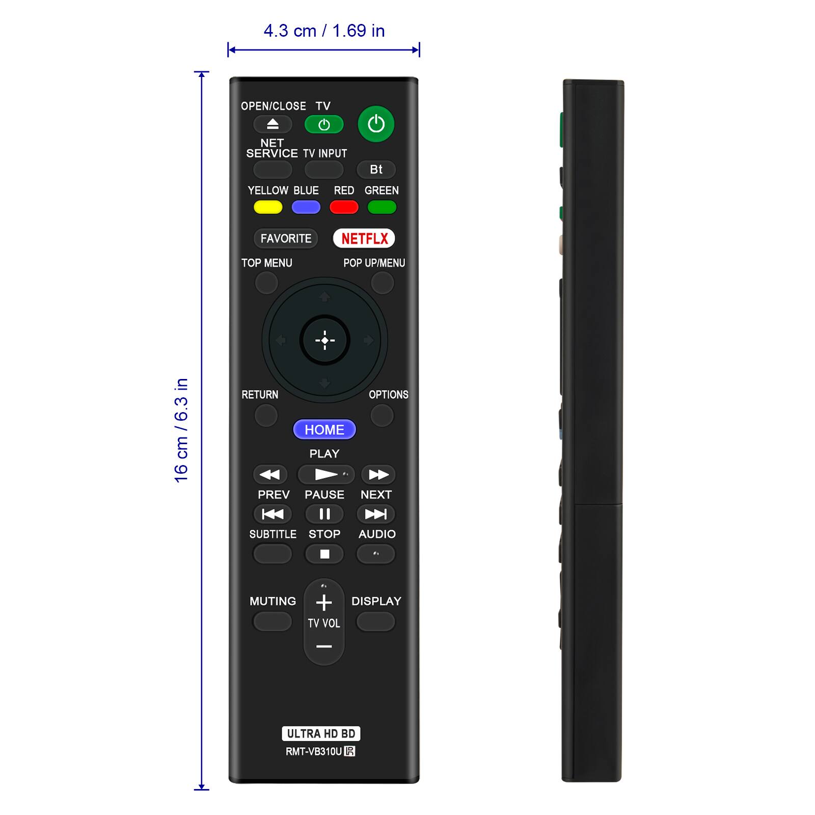 4.3 cm / 1.69 in

OPEN/CLOSE TV
NET SERVICE TV INPUT
Bt
YELLOW BLUE RED GREEN
FAVORITE
NETFLIX
TOP MENU
POP UP/MENU

16 cm / 6.3 in

RETURN
OPTIONS
HOME
PLAY
PREV PAUSE NEXT
SUBTITLE STOP AUDIO
MUTING + DISPLAY
TV VOL

ULTRA HD BD
RMT-VB310U