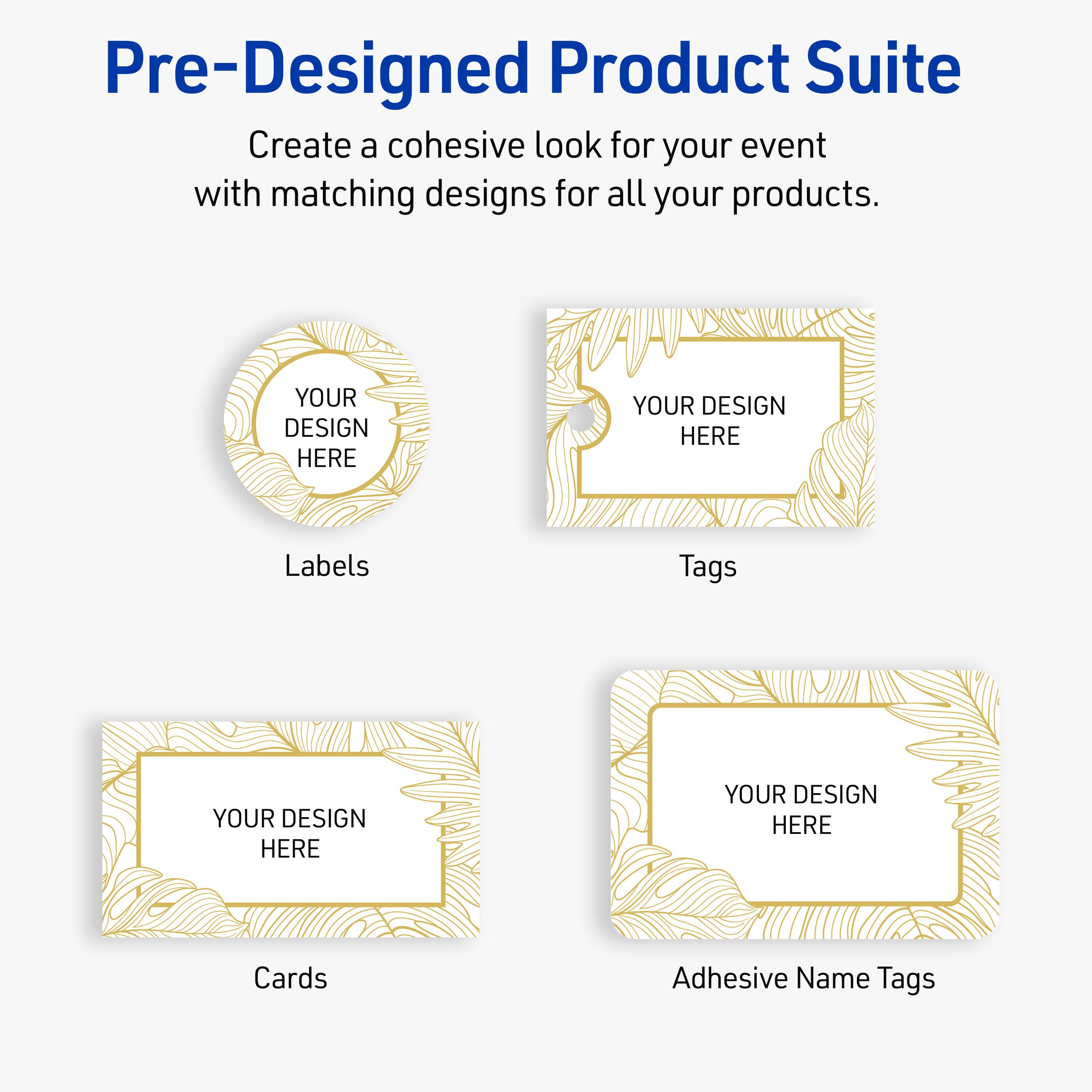 Pre-Designed Product Suite

Create a cohesive look for your event with matching designs for all your products.

Labels
YOUR DESIGN HERE

Tags
YOUR DESIGN HERE

Cards
YOUR DESIGN HERE

Adhesive Name Tags
YOUR DESIGN HERE