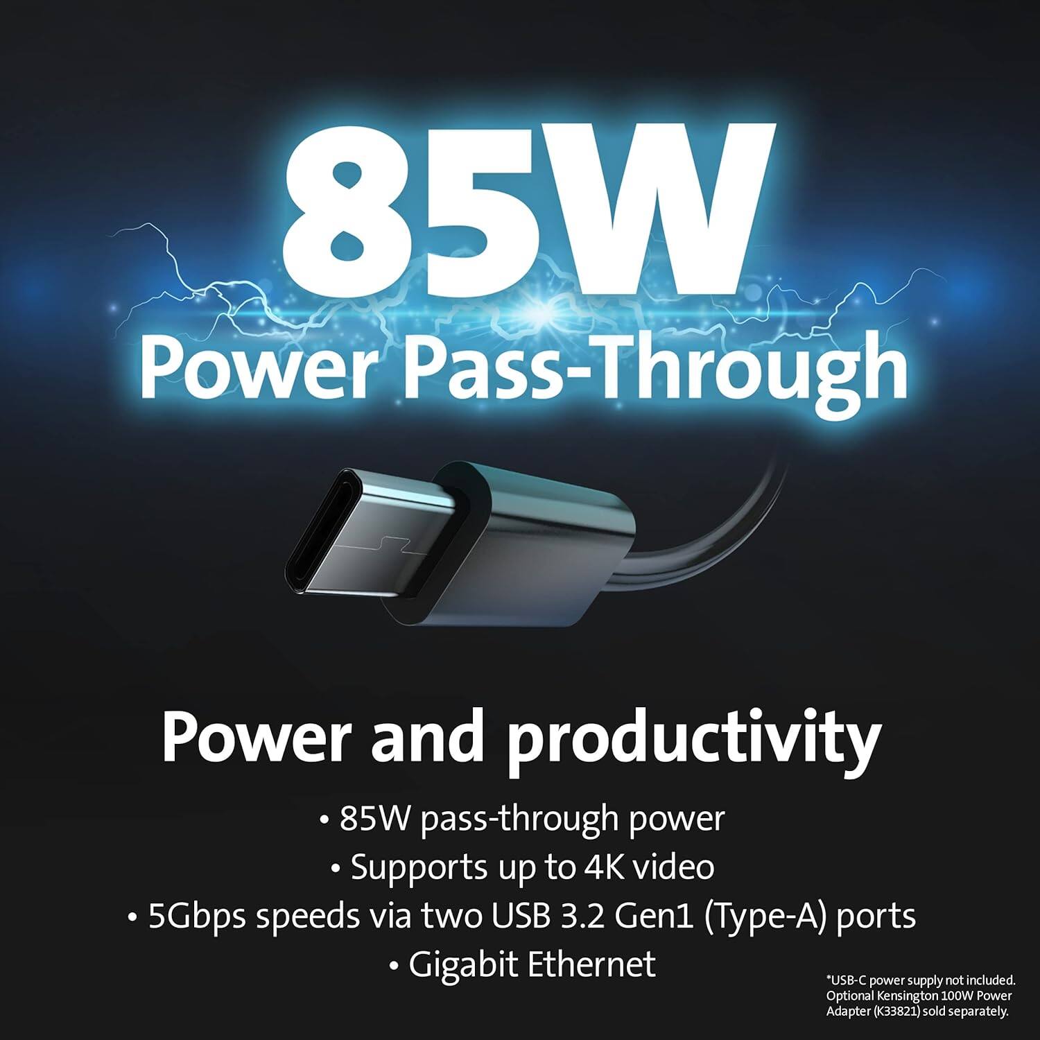 85W Power Pass-Through

Power and productivity

- 85W pass-through power
- Supports up to 4K video
- 5Gbps speeds via two USB 3.2 Gen1 (Type-A) ports
- Gigabit Ethernet

*USB-C power supply not included. Optional Kensington 100W Power Adapter (33821) sold separately.