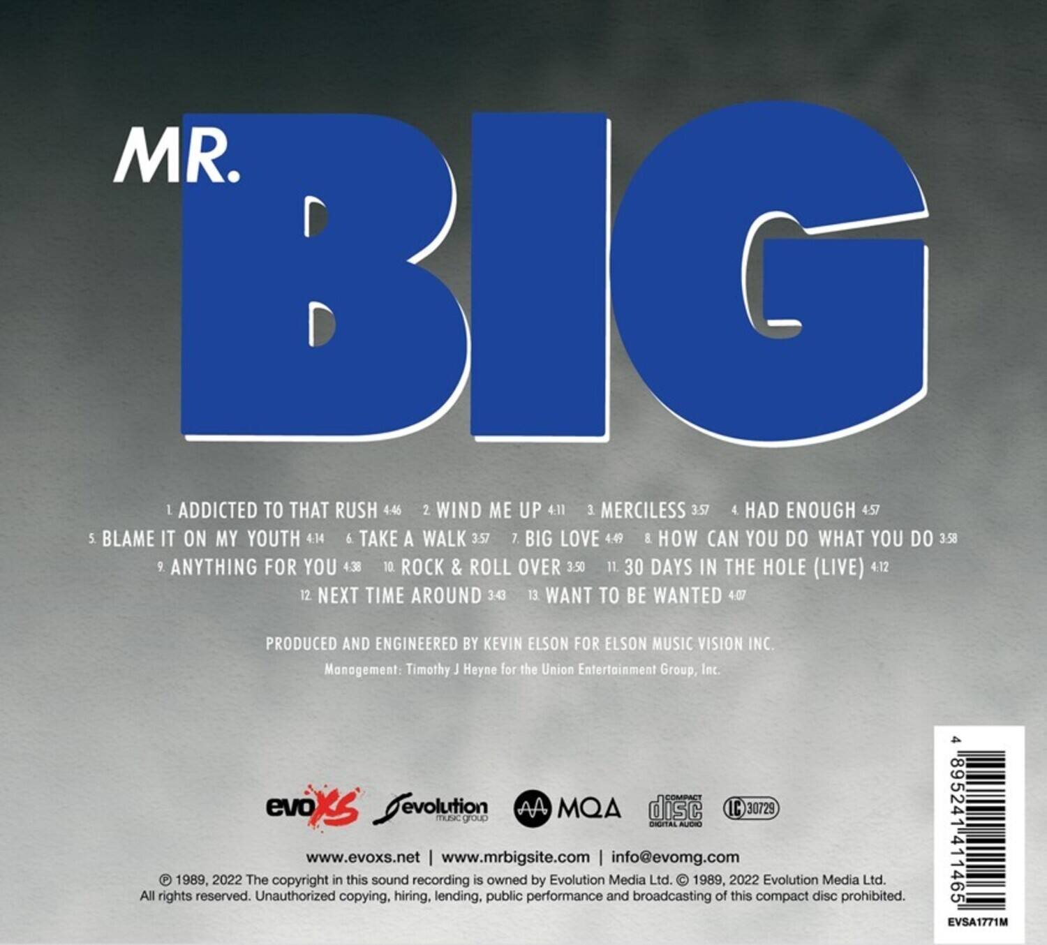MR. BIG

1. ADDICTED TO THAT RUSH 4:46  
2. WIND ME UP 4:11  
3. MERCILESS 3:57  
4. HAD ENOUGH 4:57  
5. BLAME IT ON MY YOUTH 4:14  
6. TAKE A WALK 3:57  
7. BIG LOVE 4:49  
8. HOW CAN YOU DO WHAT YOU DO 3:58  
9. ANYTHING FOR YOU 4:38  
10. ROCK & ROLL OVER 3:50  
11. 30 DAYS IN THE HOLE (LIVE) 4:12  
12. NEXT TIME AROUND 3:45  
13. WANT TO BE WANTED 4:07  

PRODUCED AND ENGINEERED BY KEVIN ELSON FOR ELSON MUSIC VISION INC.  
Management: Timothy J Heyne for the Union Entertainment Group, Inc.  

evoXs evolution  
MQA disc  
IC 30729  
TLPA  
www.evoxs.net | www.mrbigsite.com | info@evom