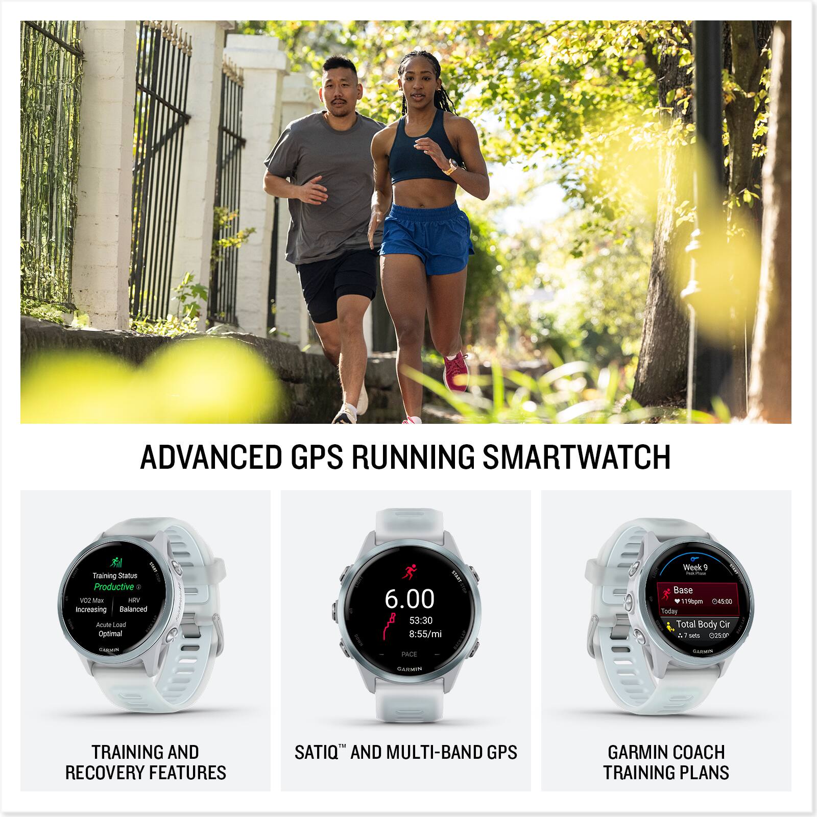 ADVANCED GPS RUNNING SMARTWATCH

TRAINING AND RECOVERY FEATURES
- Training Status: Productive
- VO2 Max: Increasing
- Acute Load: Balanced
- Chronic Load: Optimal

SATIQ™ AND MULTI-BAND GPS
- 6.00
- 53:30
- 8:55/mi
- Week - Base
- 19hpm
- 045:00

GARMIN COACH TRAINING PLANS
- Week 9
- Base
- Today: 19hpm
- Total Body Cir: 7.75mi
- 6250y