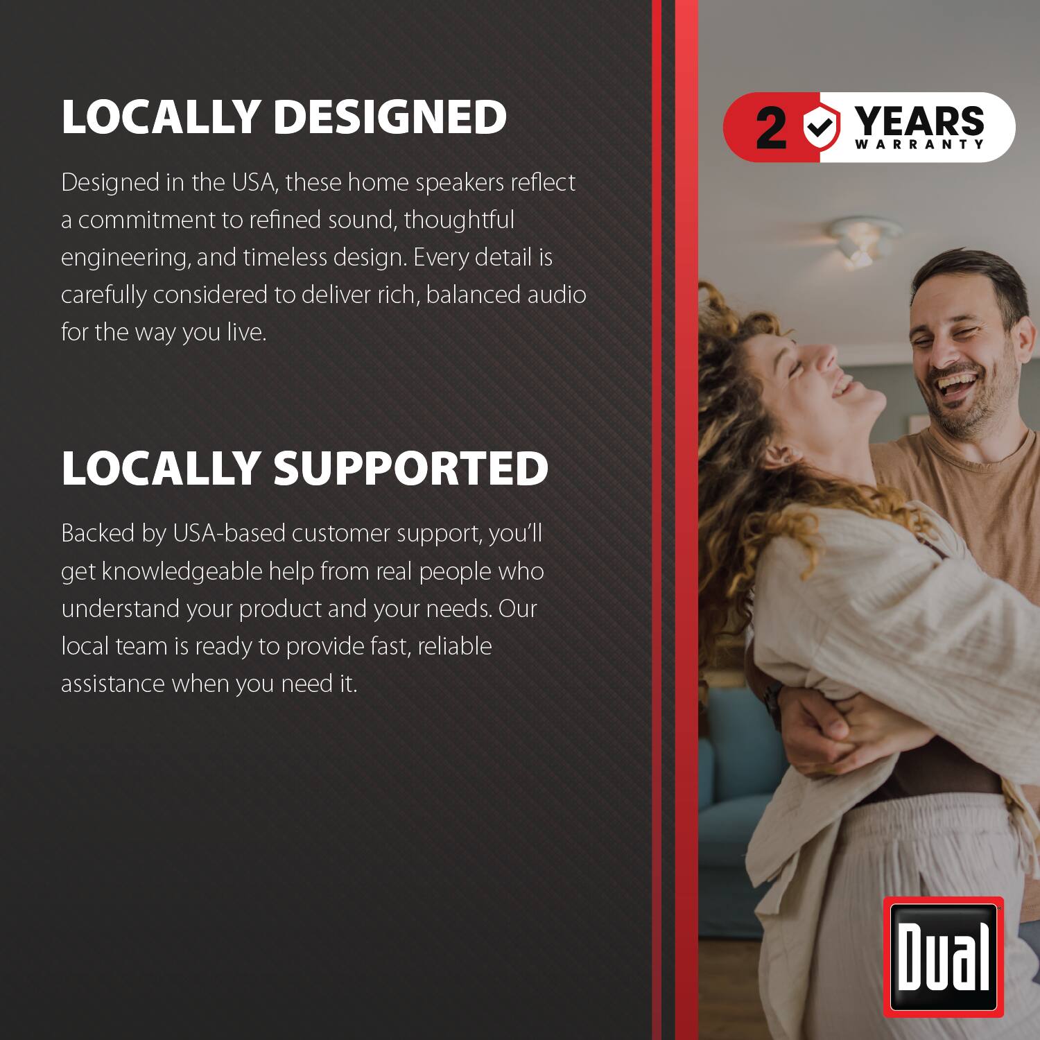 LOCALLY DESIGNED  
Designed in the USA, these home speakers reflect a commitment to refined sound, thoughtful engineering, and timeless design. Every detail is carefully considered to deliver rich, balanced audio for the way you live.

2 YEARS WARRANTY

LOCALLY SUPPORTED  
Backed by USA-based customer support, you'll get knowledgeable help from real people who understand your product and your needs. Our local team is ready to provide fast, reliable assistance when you need it.