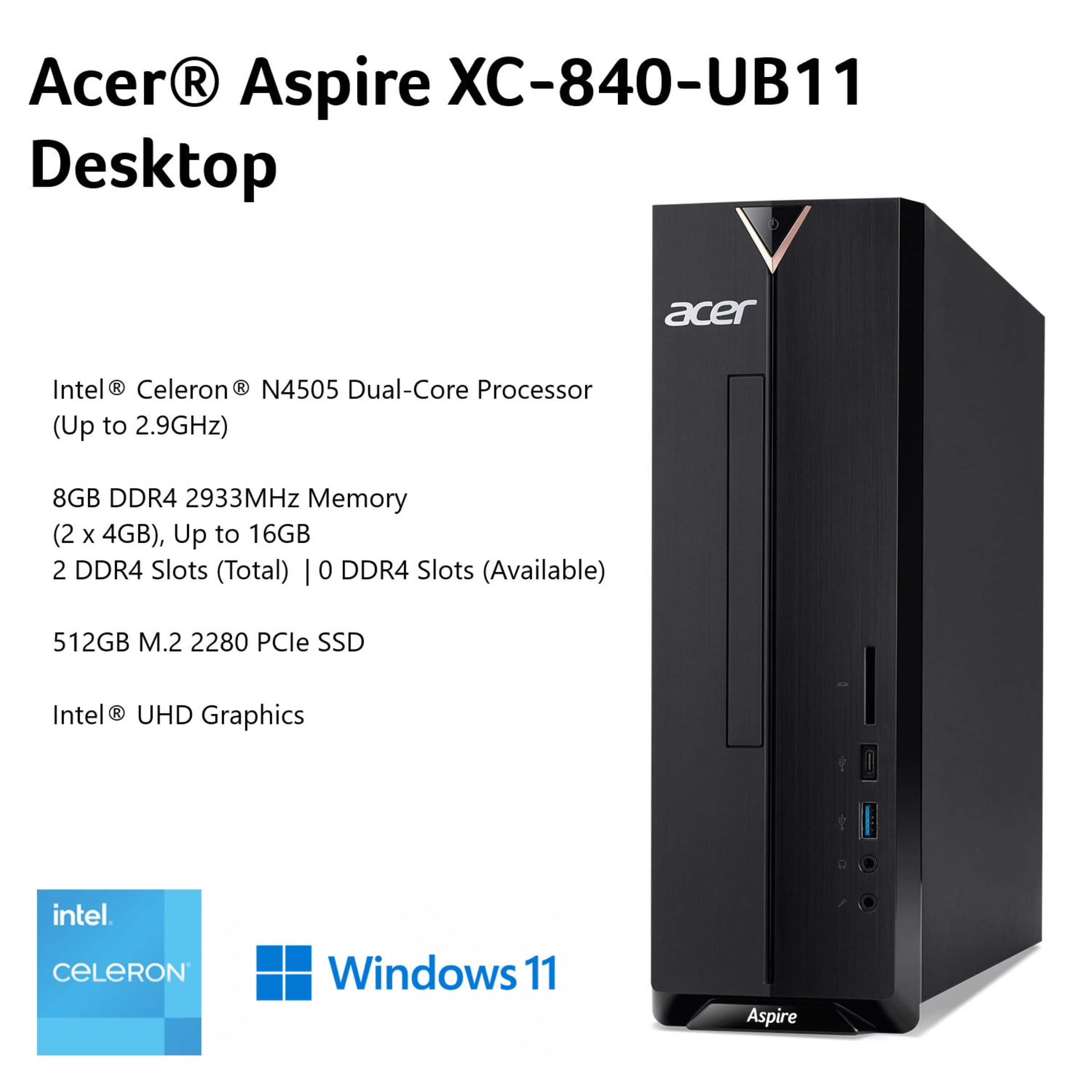 Acer Aspire XC-840-UB11 Desktop:
* Intel Celeron N4505 Dual-Core Processor (Up to 2.9GHz)
* 8GB DDR4 2933MHz Memory (2 x 4GB)
* Up to 16GB 2 DDR4 Slots (Total) | 0 DDR4 Slots (Available)
* 512GB M.2 2280 PCle SSD
* Intel UHD Graphics
* Windows 11
* Acer