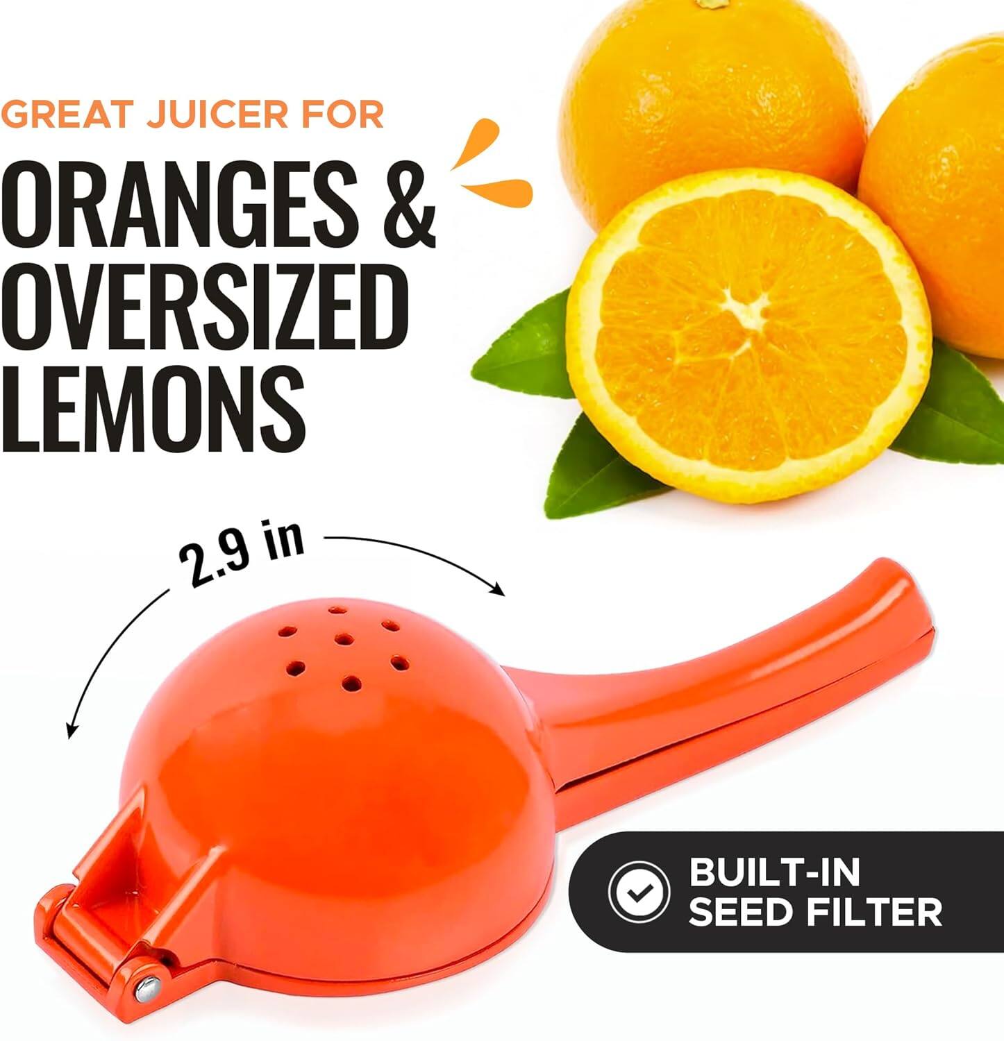 GREAT JUICER FOR ORANGES & OVERSIZED LEMONS  
2.9 in  
BUILT-IN SEED FILTER
