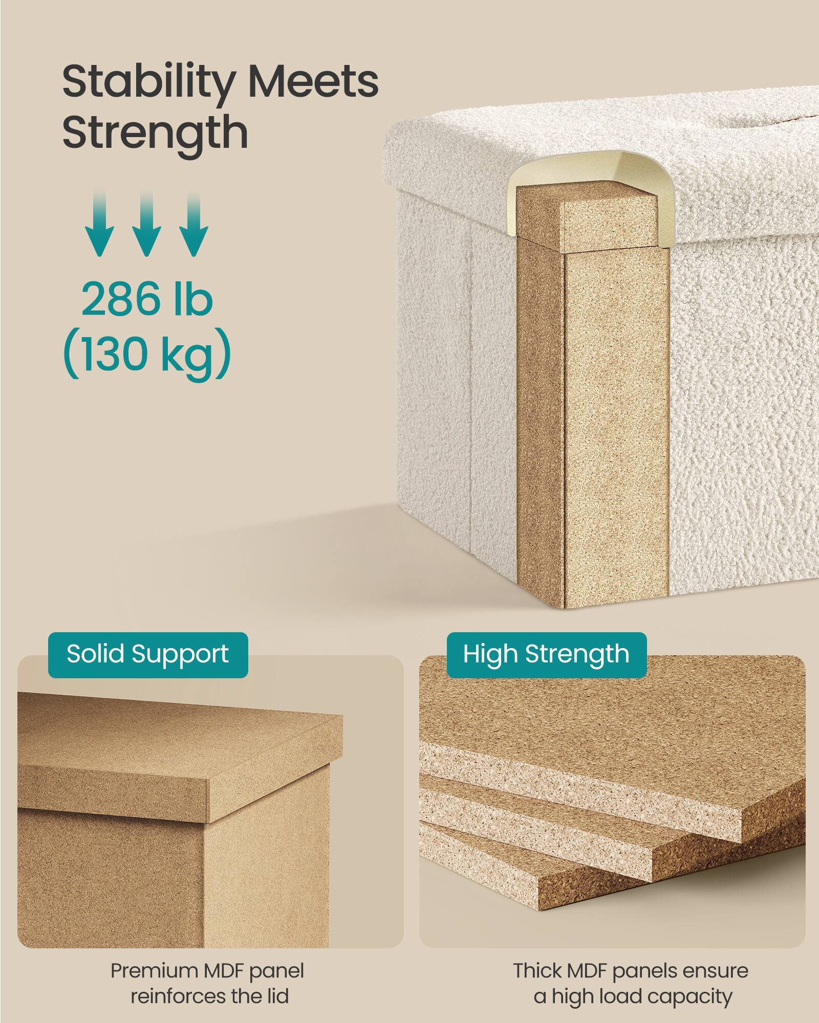 Stability Meets Strength

286 lb (130 kg)

Solid Support
Premium MDF panel reinforces the lid

High Strength
Thick MDF panels ensure a high load capacity