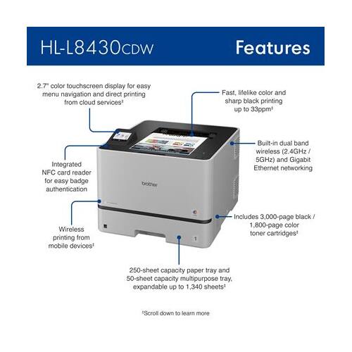 HL-L8430CDW Features

- 2.7" color touchscreen display for easy menu navigation and direct printing from cloud services
- Fast, lifelike color and sharp black printing up to 33ppm
- Integrated NFC card reader for easy badge authentication
- Built-in dual band wireless (2.4GHz / 5GHz) and Gigabit Ethernet networking
- Wireless printing from mobile devices
- Includes 3,000-page black / 1,800-page color toner cartridges
- 250-sheet capacity paper tray and 50-sheet capacity multipurpose tray, expandable up to 1,340 sheets*

Scroll down to learn more