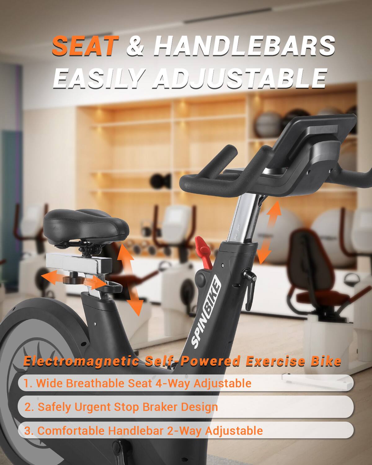 SEAT & HANDLEBARS EASILY ADJUSTABLE

Electromagnetic Self-Powered Exercise Bike

1. Wide Breathable Seat 4-Way Adjustable
2. Safely Urgent Stop Braker Design
3. Comfortable Handlebar 2-Way Adjustable
