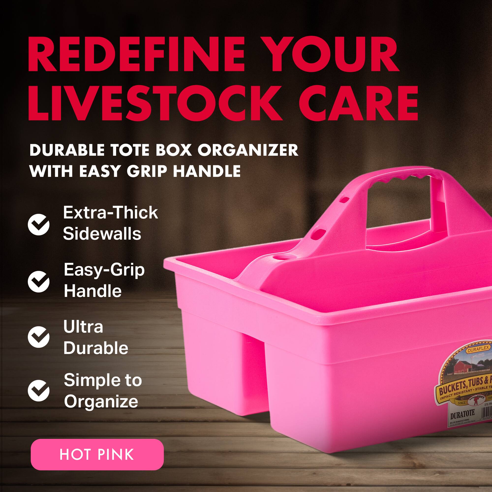 REDEFINE YOUR LIVESTOCK CARE

DURABLE TOTE BOX ORGANIZER WITH EASY GRIP HANDLE

- Extra-Thick Sidewalls
- Easy-Grip Handle
- Ultra Durable
- Simple to Organize

HOT PINK