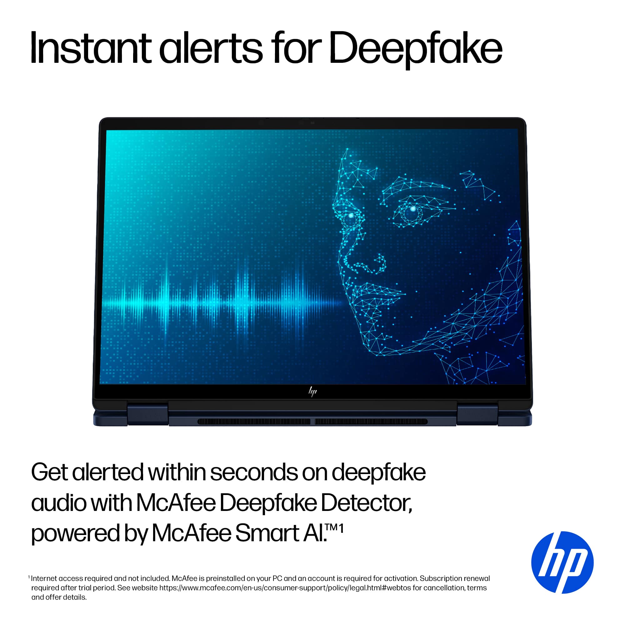 Instant alerts for Deepfake Get alerted within seconds on deepfake audio with McAfee Deepfake Detector, powered by McAfee Smart AlTM1 Internet access required and not included McAfee is preinstalled on your PC and an account is required for activation Subscription renewal required after trial period See website <https://www.mcafee.com/en-us/consumersupport/policylegalhtmi#webtos> for cancellation terms and offer details. hp