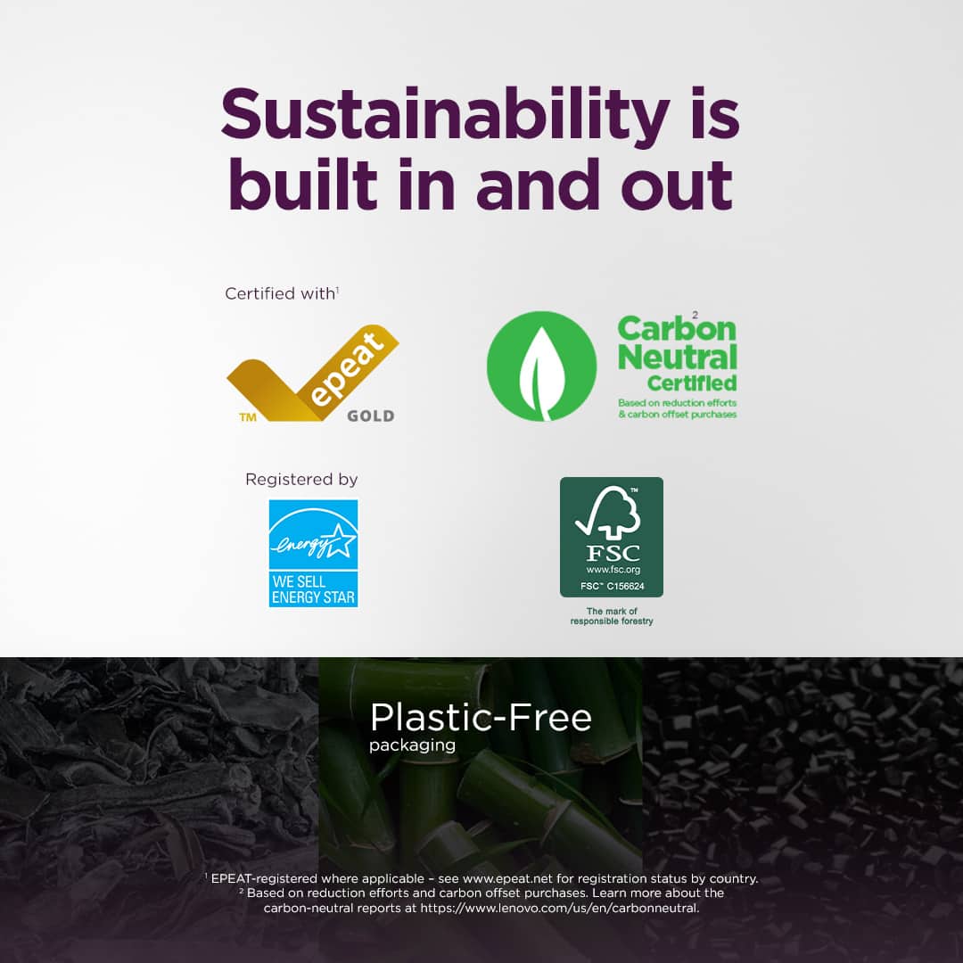 Sustainability is built in and out
Certified with' epeat GOLD TM 2 Carbon Neutral Certified Based on reduction efforts & carbon offset purchases
Registered by enegy WE SELL ENERGY STAR FSC www.fsc.org +SC C156624 The mark of responsible forestry
Plastic-Free packaging
EPEAT-registered where applicable -se see www.epeat.net for registration status by country. : Based on reduction efforts and carbon offset purchases. Learn more about the carbon-neutral reports at https://www.lenovo.com/us/en/carbonneutral