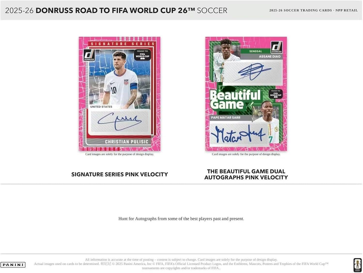 2025-26 DONRUSS ROAD TO FIFA WORLD CUP 26™ SOCCER  
2025-26 SOCCER TRADING CARDS - NPP RETAIL  
SIGNATURE SERIES -C  
WORLD FIA EuP -- NRUS d  
SENEGAL BONRUSS ASSANE DIAO  
UNITED STATES CHRISTIAN PULISIC  
Pape Matar Sarr  
Card images are solely for the purpose of design display.  
F.EN Beautiful - Game  
SIGNATURE SERIES PINK VELOCITY THE BEAUTIFUL GAME DUAL AUTOGRAPHS PINK VELOCITY  
Hunt for Autographs from some of the best players past and present.  
PANINI  
All information is accurate at the time of posting - content is subject to change. Card images are solely for the purpose of design display. Actual images used on cards to be determined.  
2025 Panini America, Inc. FIFA, FIFA's Official Licensed Product Logos, and the Emblems, Mascots, Posters and Trophies of the FIFA World Cup™ tournaments are copyrights and/or trademarks of FIFA.