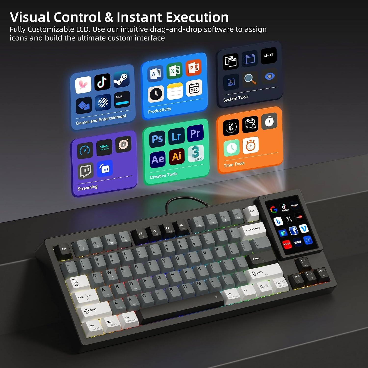 Visual Control & Instant Execution  
Fully Customizable LCD, Use our intuitive drag-and-drop software to assign icons and build the ultimate custom interface

MyIP  
W  
MON  
Games and Entertainment VM HOCENOP Streaming  
Productivity Lr Pr Ps Ai 3 Ae MAX Creative Tools  
System Tools Time Tools  

Enc  
F2 Pt PM 99 9 F8 24 F6 A F5 2 R F) i 0 T2 24 & n I 0 % 7 P 6 0 E 5 S * I @ 4 U 3 Y 2 T L R K E J W H 7 Q G > F < Tab D M S N A 8 V AR CapsLock C X Z Shift  
Win Ctrl  
Calories Backspace 1 I Enter Shift 100 Fe  
- 3k2ak X v 75