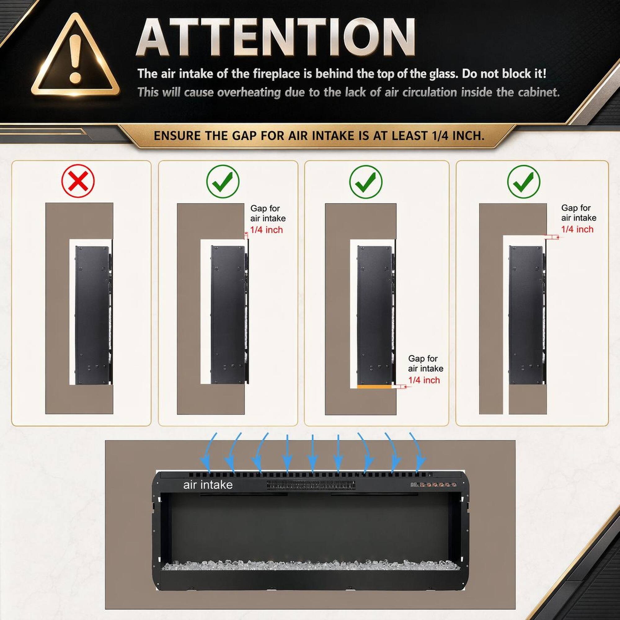 ATTENTION! The air intake of the fireplace is behind the top of the glass. Do not block it! This will cause overheating due to the lack of air circulation inside the cabinet. ENSURE THE GAP FOR AIR INTAKE IS AT LEAST 1/4 INCH. Gap for air intake 1/4 inch Gap for air intake 1/4 inch Gap for air intake 1/4 inch air intake