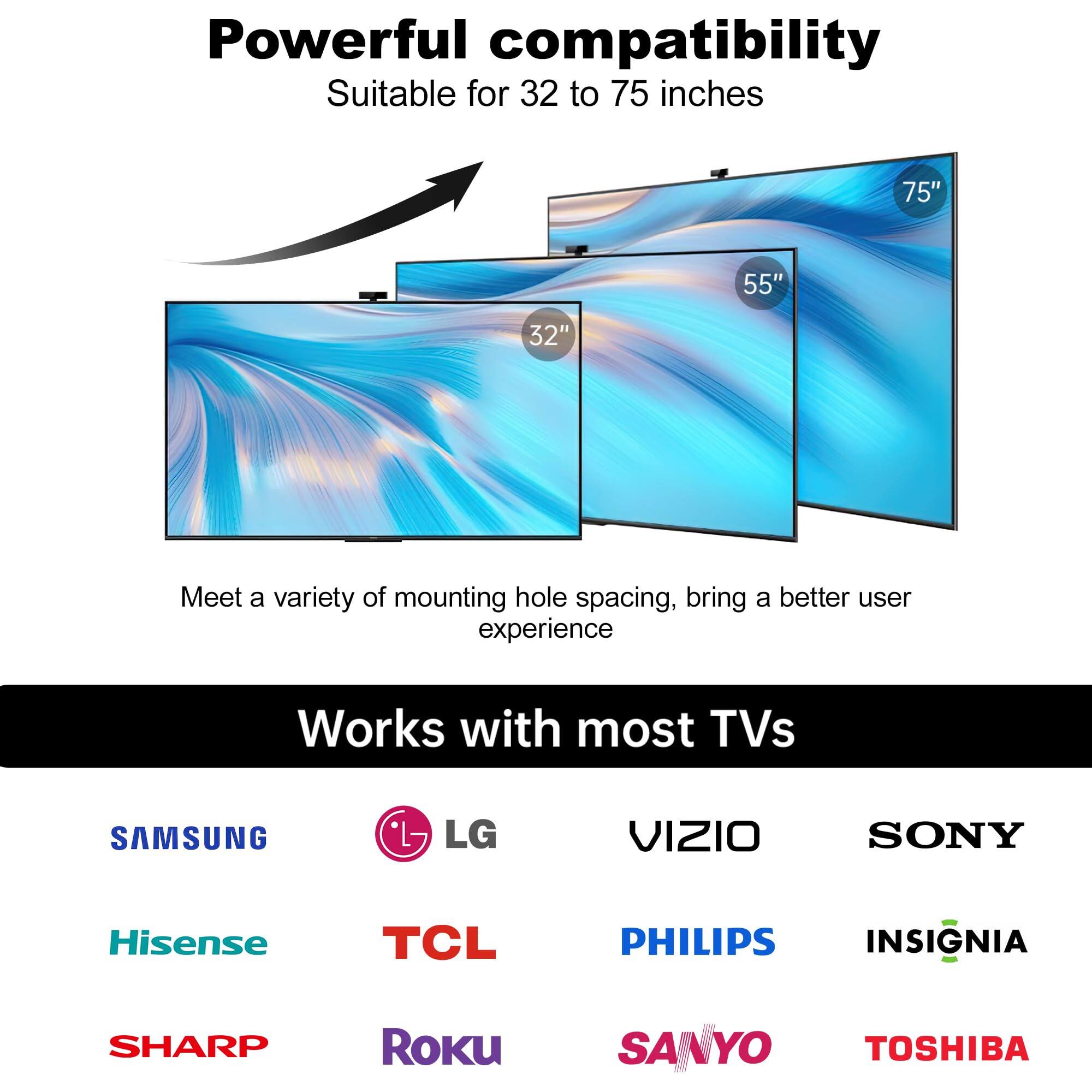 Powerful compatibility  
Suitable for 32 to 75 inches  

Meet a variety of mounting hole spacing, bring a better user experience  

Works with most TVs  

- SAMSUNG  
- LG  
- VIZIO  
- SONY  
- Hisense  
- TCL  
- PHILIPS  
- INSIGNIA  
- SHARP  
- Roku  
- SANYO  
- TOSHIBA