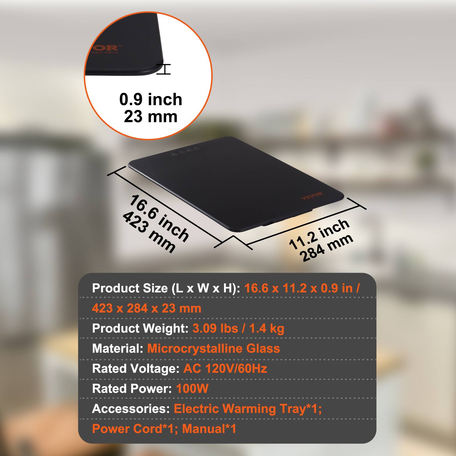 OR ....  
I 0.9 inch 23 mm  
Oda 423 16.6 mm inch VEO inch 11.2 mm 284  
Product Size (L x W x H): 16.6 x 11.2 x 0.9 in / 423 x 284 x 23 mm  
Product Weight: 3.09 lbs / 1.4 kg  
Material: Microcrystalline Glass  
Rated Voltage: AC 120V/60Hz  
Rated Power: 100W  
Accessories: Electric Warming Tray*1; Power Cord*1; Manual*1