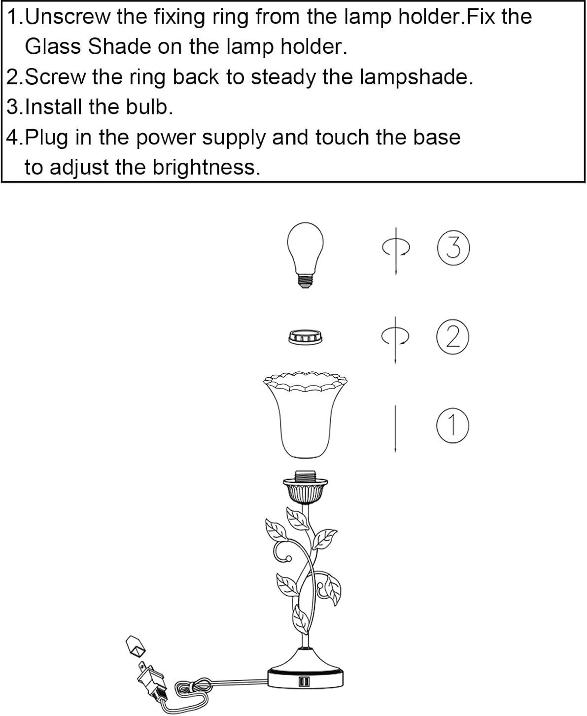 1. Unscrew the fixing ring from the lamp holder. Fix the Glass Shade on the lamp holder.  
2. Screw the ring back to steady the lampshade.  
3. Install the bulb.  
4. Plug in the power supply and touch the base to adjust the brightness.