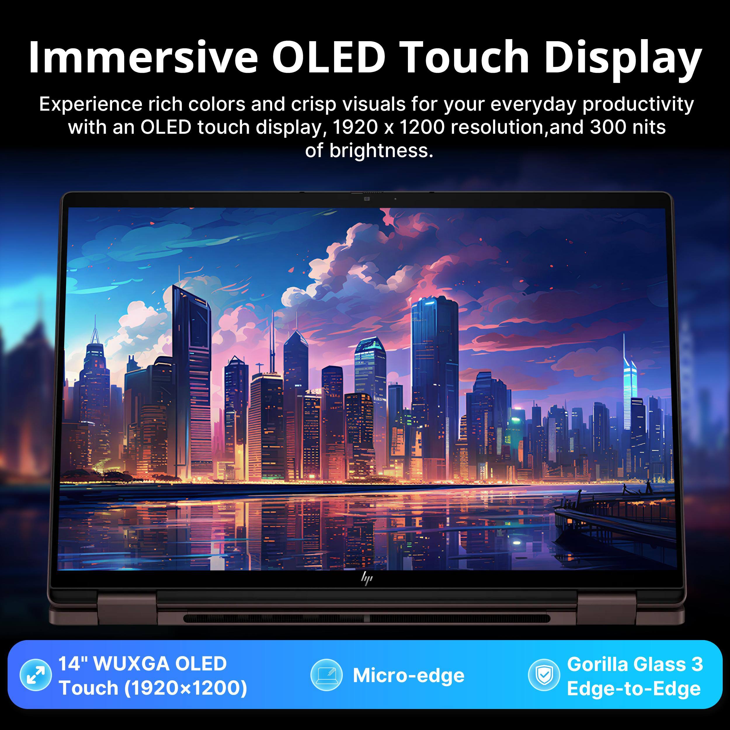 Immersive OLED Touch Display

Experience rich colors and crisp visuals for your everyday productivity with an OLED touch display, 1920 x 1200 resolution, and 300 nits of brightness.

hp 14" WUXGA OLED Touch (1920x1200) T Micro-edge Gorilla Glass 3 Edge-to-Edge