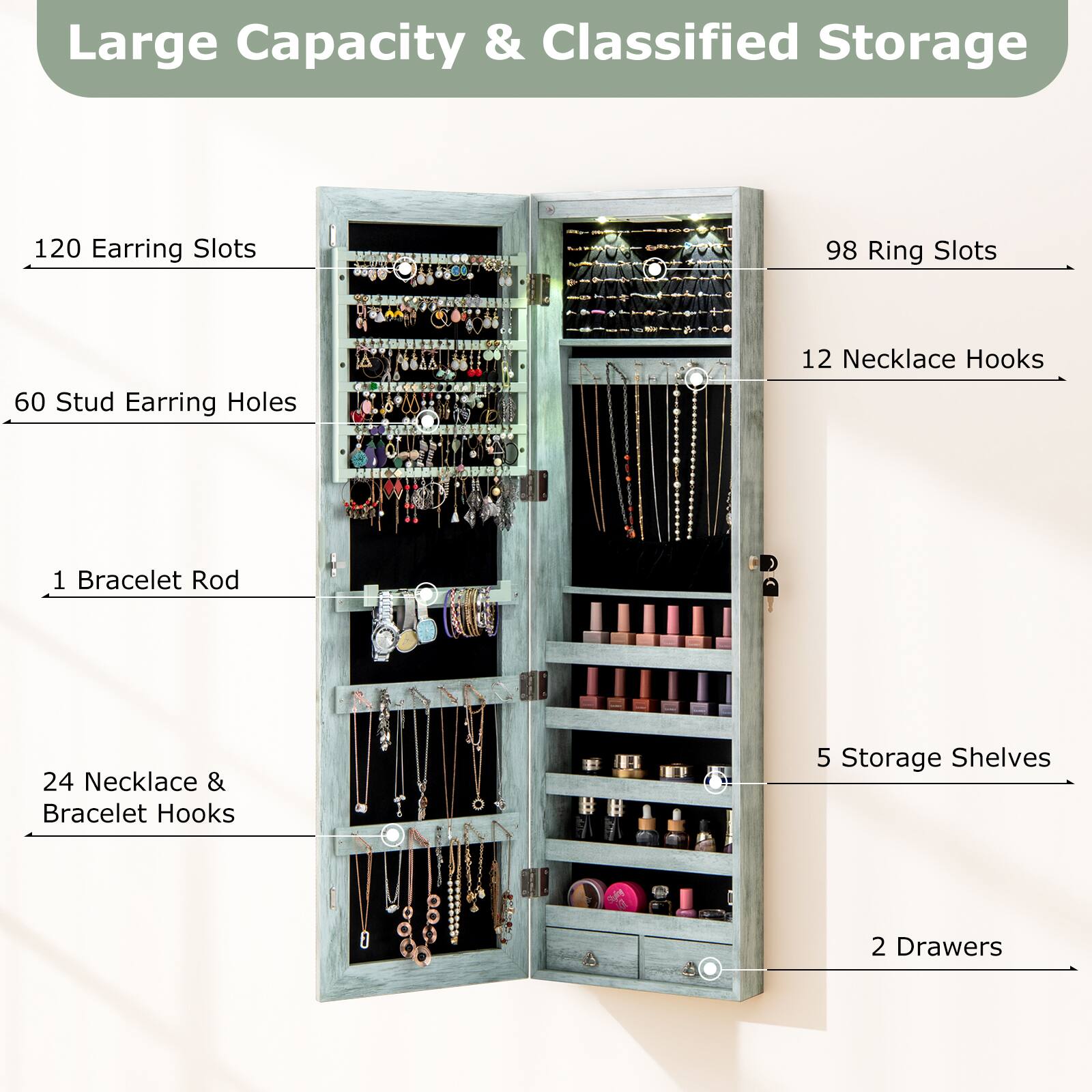 Large Capacity & Classified Storage

- 120 Earring Slots
- 98 Ring Slots
- 60 Stud Earring Holes
- 12 Necklace Hooks
- 1 Bracelet Rod
- 24 Necklace & Bracelet Hooks
- 5 Storage Shelves
- 2 Drawers