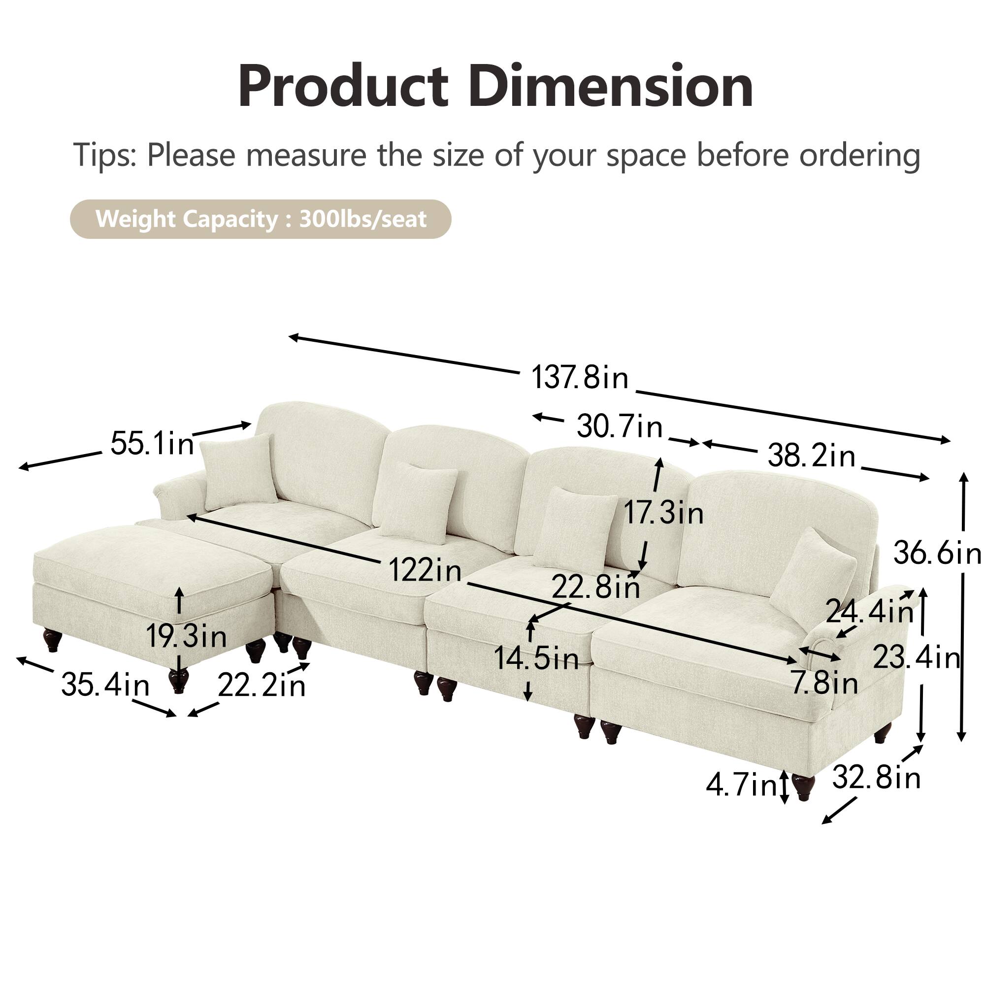 Product Dimension  
Tips: Please measure the size of your space before ordering  
Weight Capacity: 300lbs/seat  

- 55.1in  
- 137.8in  
- 30.7in  
- 38.2in  
- 19.3in  
- 35.4in  
- 22.2in  
- 17.3in  
- 122in  
- 22.8in  
- 14.5in  
- 36.6in  
- 24.4in  
- 23.4in  
- 7.8in  
- 4.7in  
- 32.8in