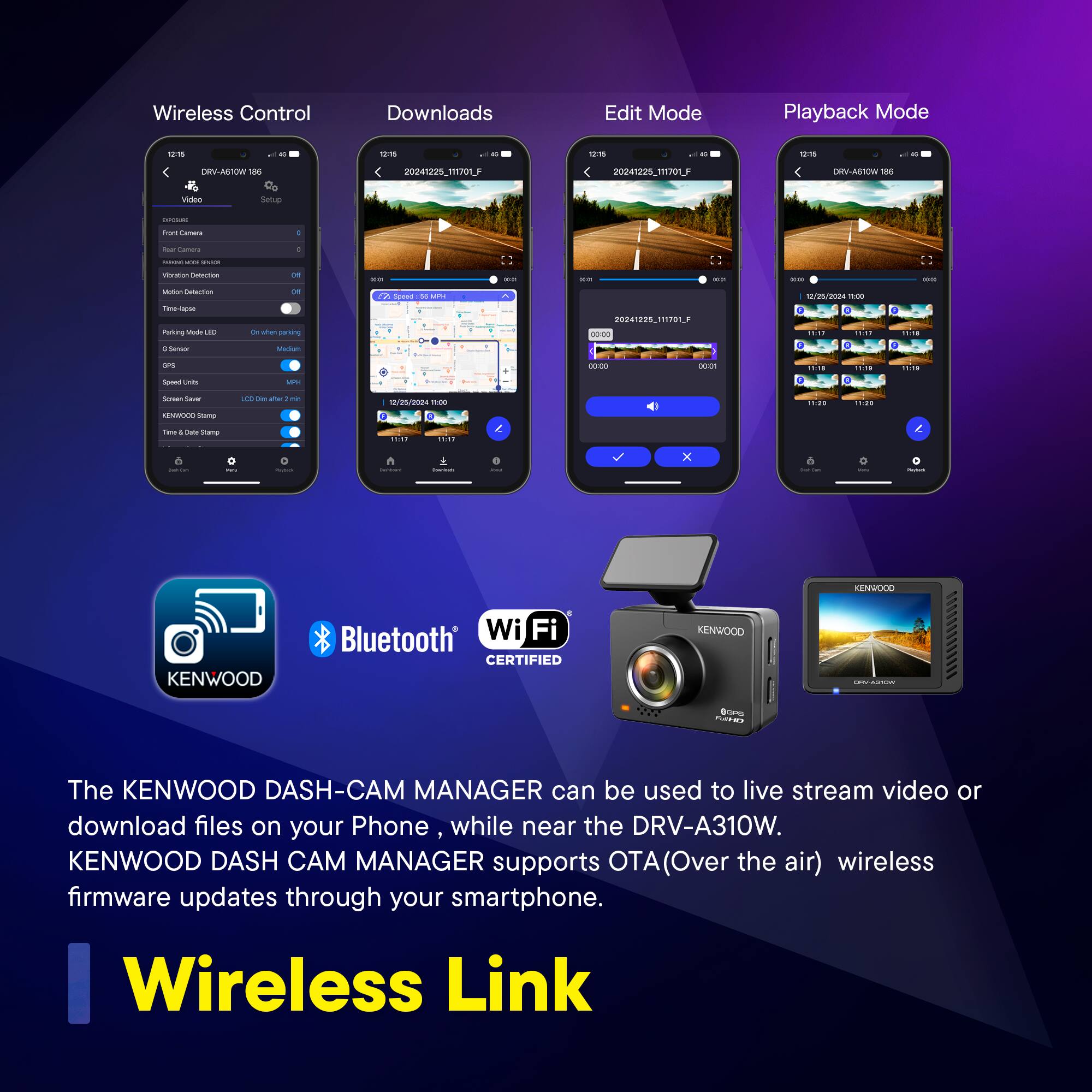 Wireless Control Downloads Edit Mode Playback Mode

The KENWOOD DASH-CAM MANAGER can be used to live stream video or download files on your Phone while near the DRV-A310W. KENWOOD DASH CAM MANAGER supports OTA(Over the air) wireless firmware updates through your smartphone.

Wireless Link

Bluetooth® Wi-Fi CERTIFIED
