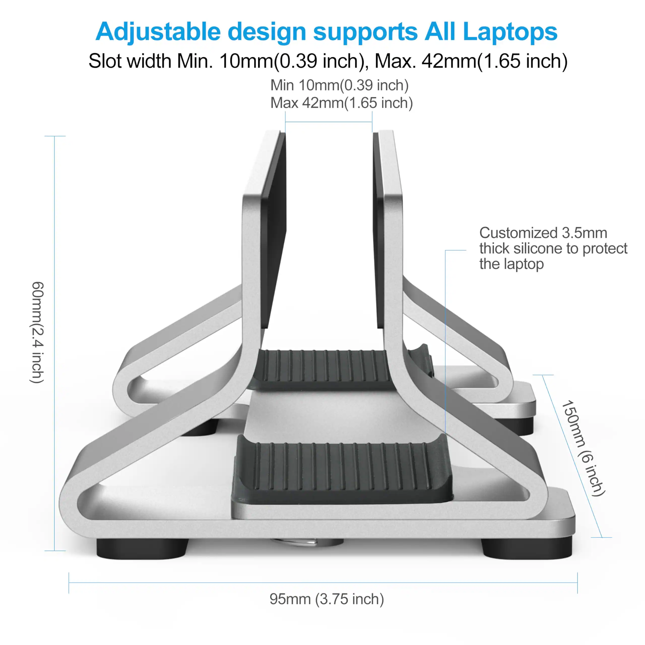 Adjustable design supports All Laptops  
Slot width Min. 10mm(0.39 inch), Max. 42mm(1.65 inch)  
Min 10mm(0.39 inch)  
Max 42mm(1.65 inch)  
60mm(2.4 inch)  
Customized 3.5mm thick silicone to protect the laptop  
150mm (6 inch)  
95mm (3.75 inch)