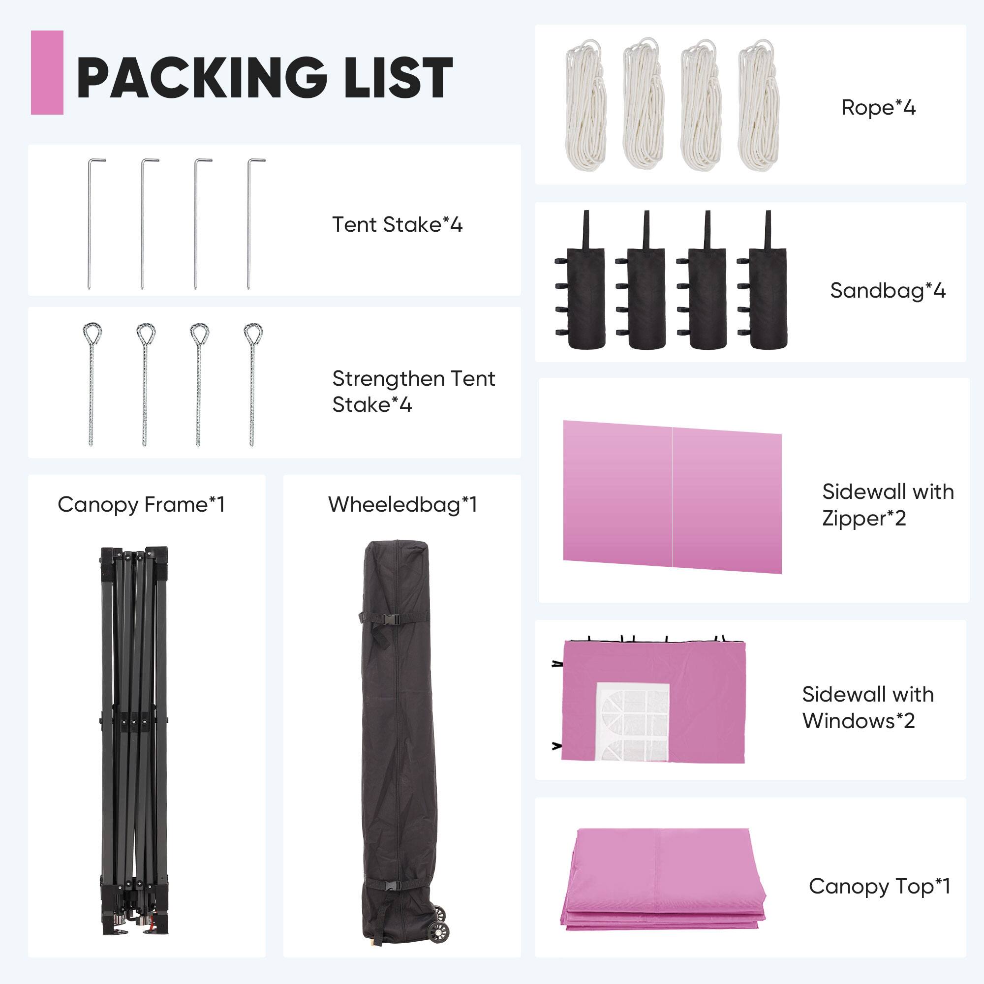 PACKING LIST  
- Rope*4  
- Tent Stake*4  
- Sandbag*4  
- Strengthen Tent Stake*4  
- Canopy Frame*1  
- Wheeledbag*1  
- Sidewall with Zipper*2  
- Sidewall with Windows*2  
- Canopy Top*1