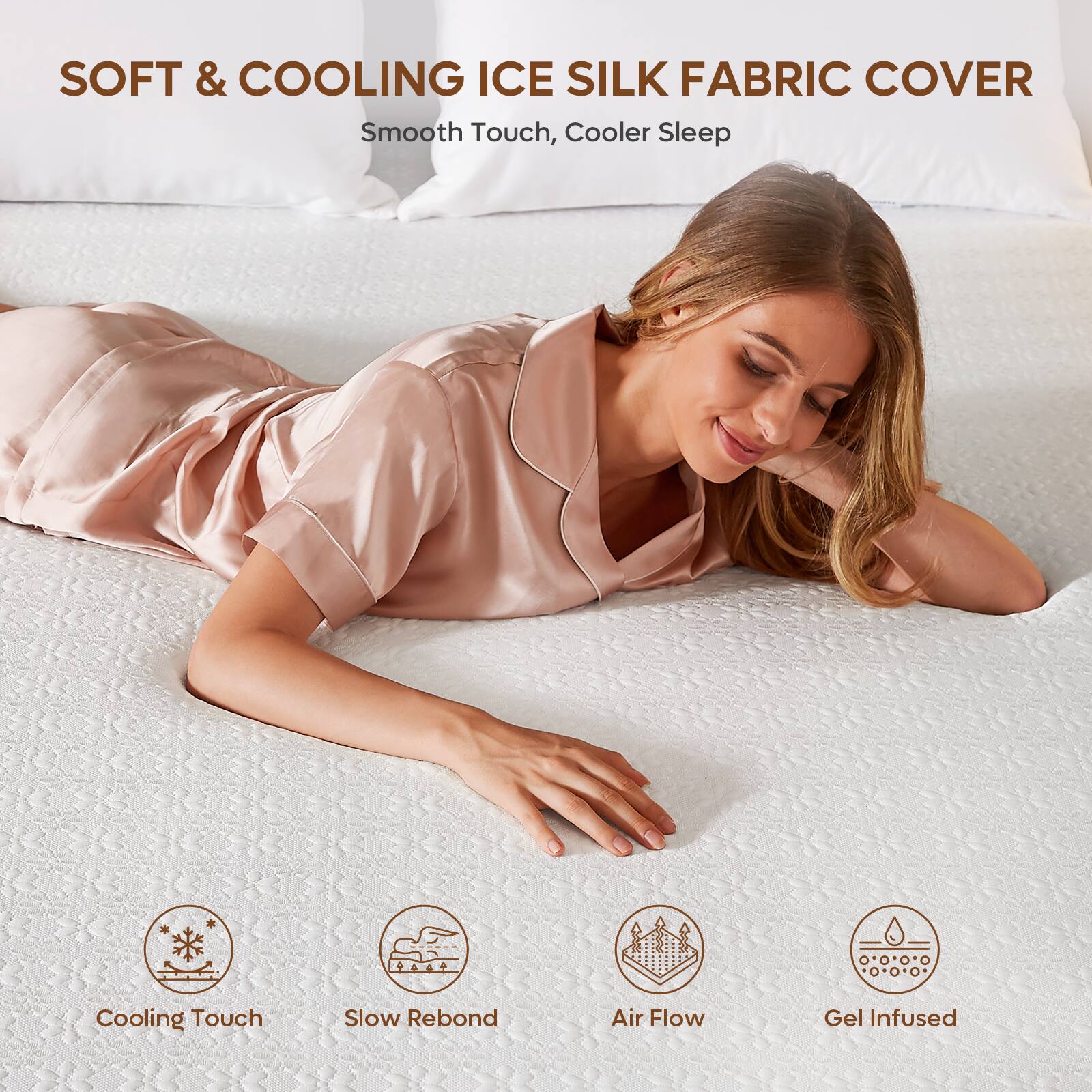 SOFT & COOLING ICE SILK FABRIC COVER  
Smooth Touch, Cooler Sleep  

Cooling Touch  
Slow Rebond  
Air Flow  
Gel Infused