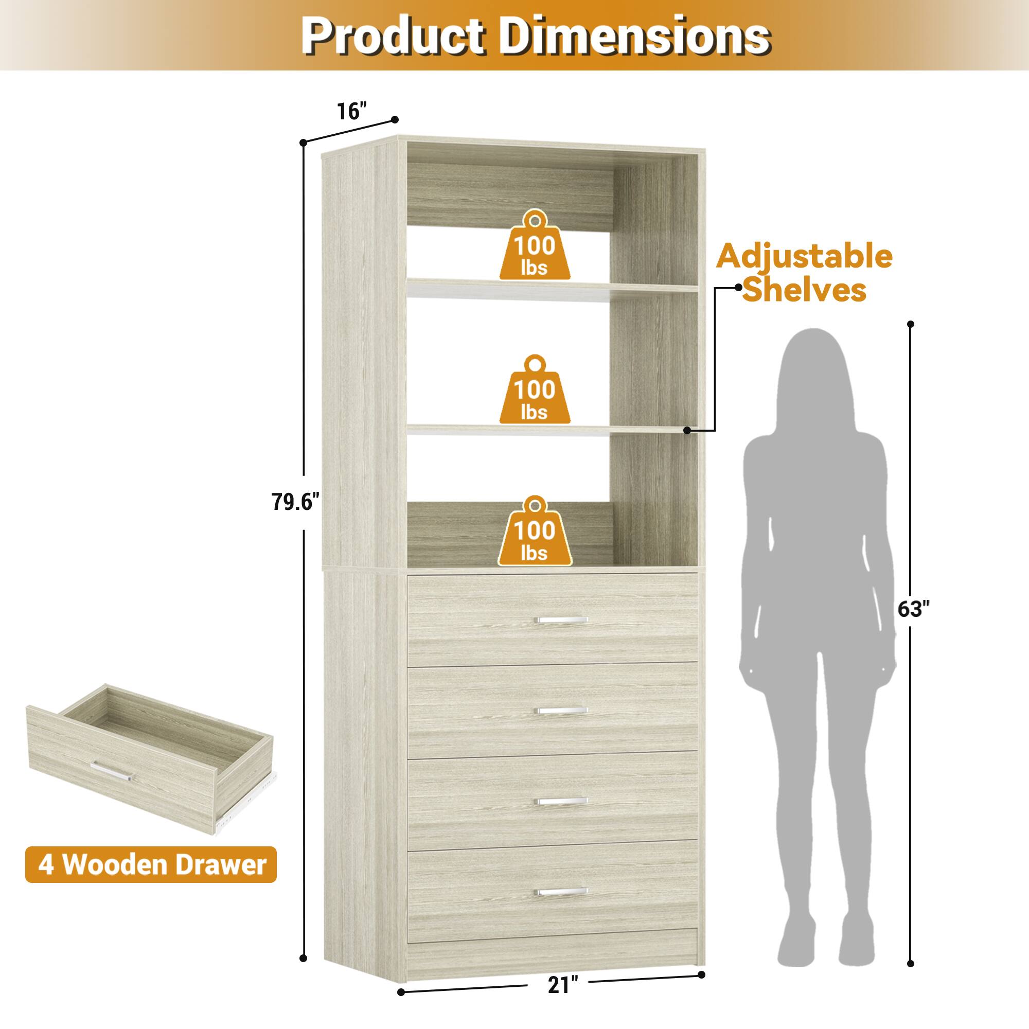 Product Dimensions: 16" x 79.6" x 21"  
Adjustable Shelves: 100 lbs  
4 Wooden Drawer: 21"  
Height: 63"