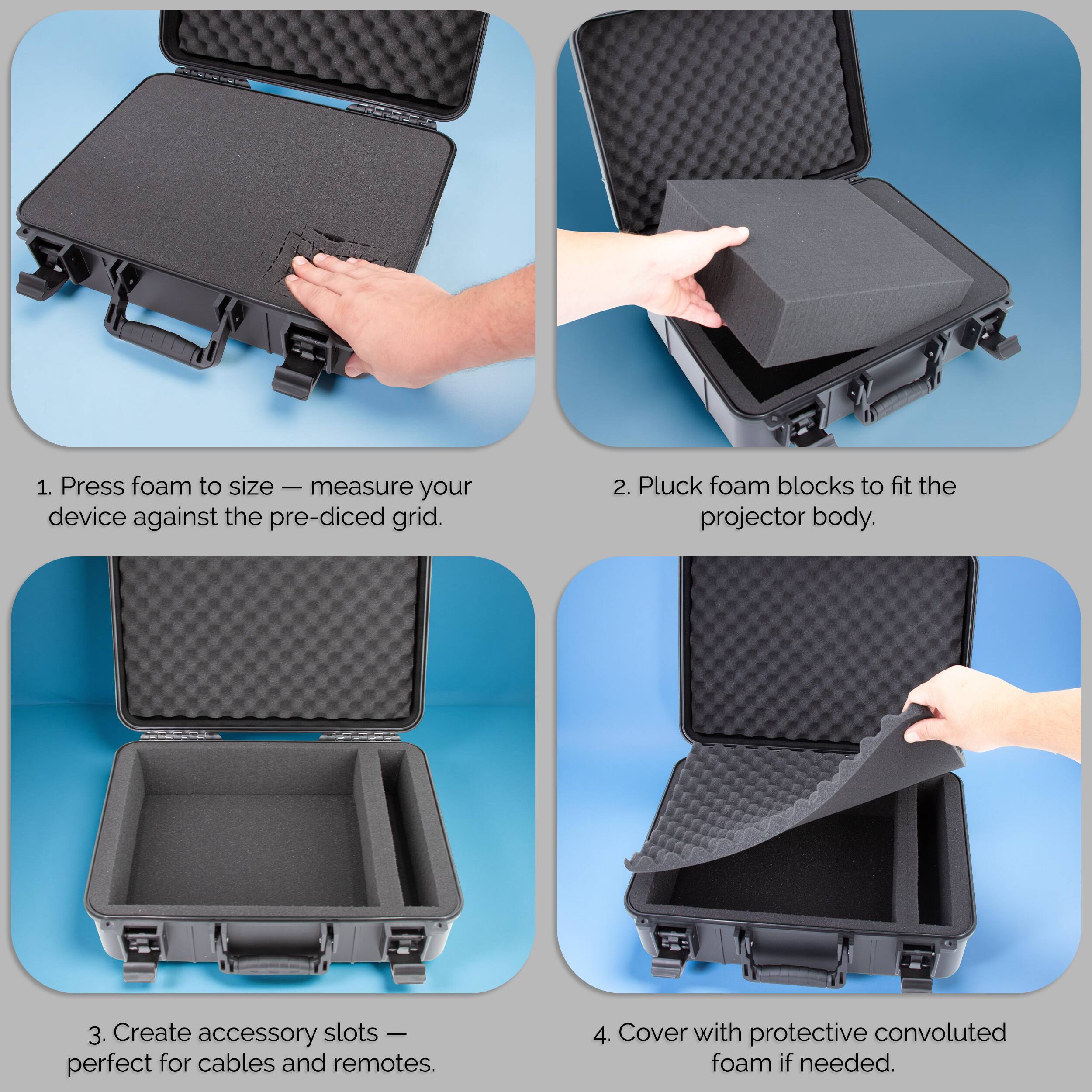 1. Press foam to size — measure your device against the pre-diced grid.
2. Pluck foam blocks to fit the projector body.
3. Create accessory slots — perfect for cables and remotes.
4. Cover with protective convoluted foam if needed.