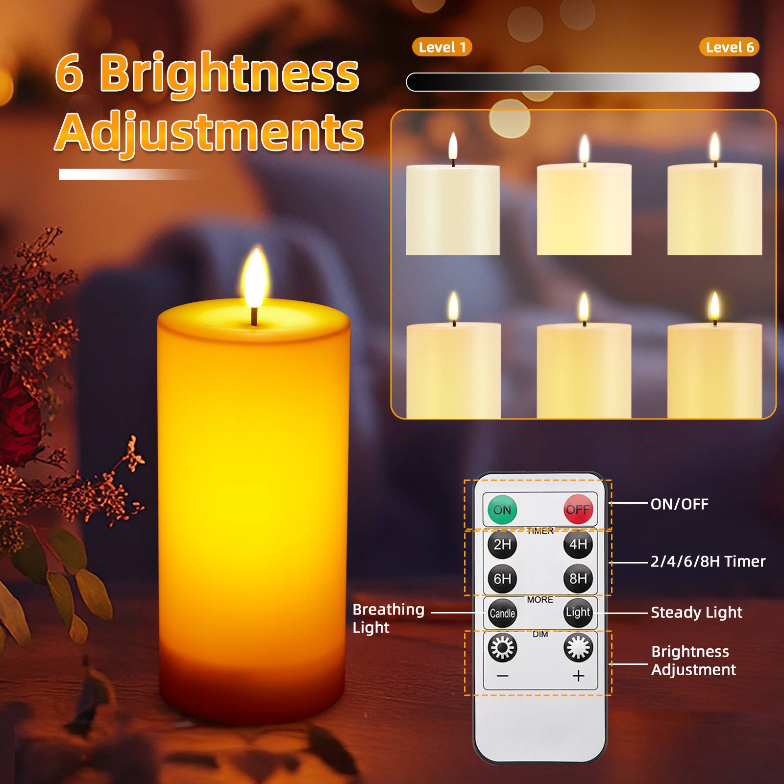 6 Brightness Adjustments

Level 1
Level 6

ON
OFF
ON/OFF

2H 6H
TIMER
4H 8H
2/4/6/8H Timer

Breathing Light
MORE Candle Light DIM - +
Steady Light
Brightness Adjustment