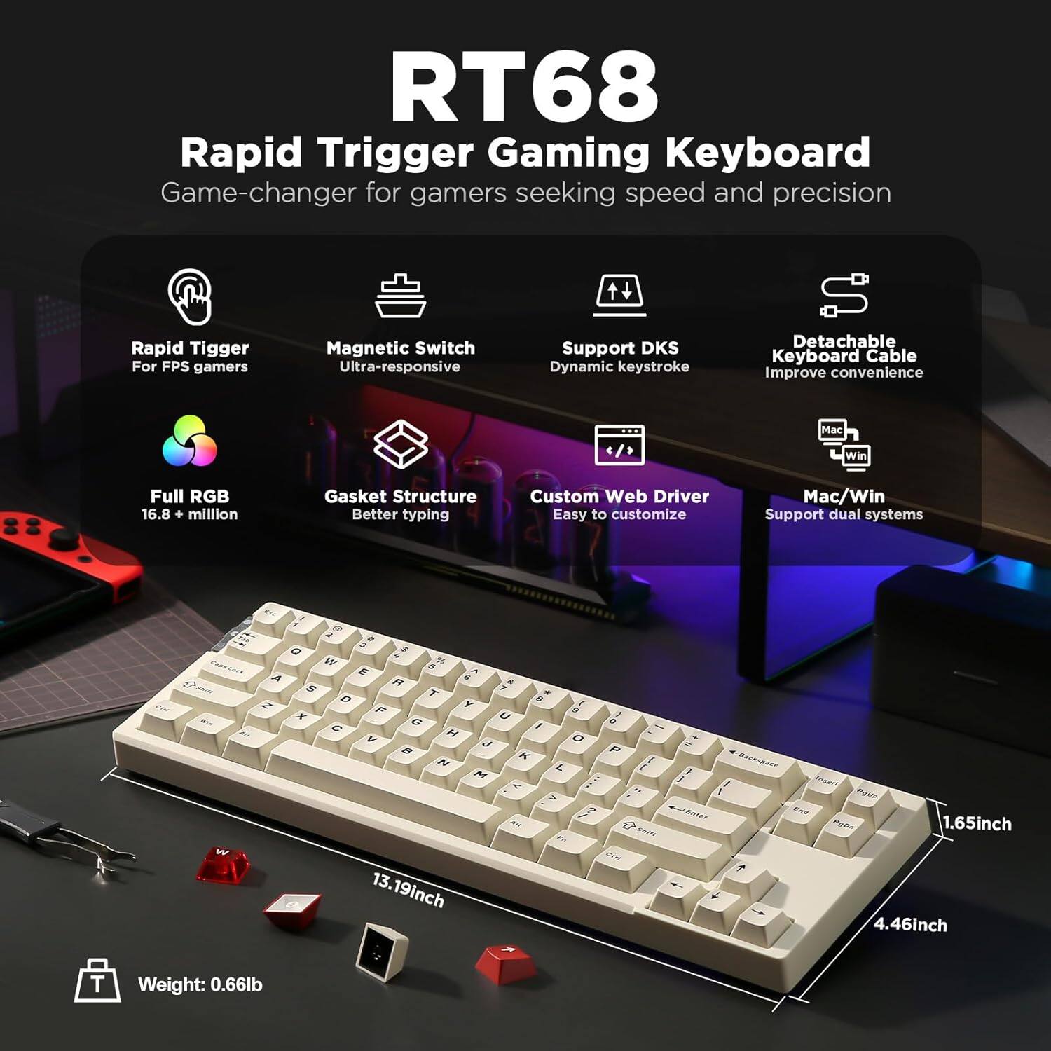 RT68 Rapid Trigger Gaming Keyboard - Game-changer for gamers seeking speed and precision. 

Features:
- Rapid Trigger Magnetic Switch
- Ultra-responsive for FPS gamers
- Support DKS Dynamic Keystroke
- Detachable Keyboard Cable for improved convenience
- Full RGB with 16.8 million colors
- Gasket Structure for better typing
- Custom Web Driver for easy customization
- Mac/Win Support for dual systems

Dimensions:
- 13.19 inches (length)
- 4.46 inches (width)
- 1.65 inches (height)

Weight: 0.66 lb