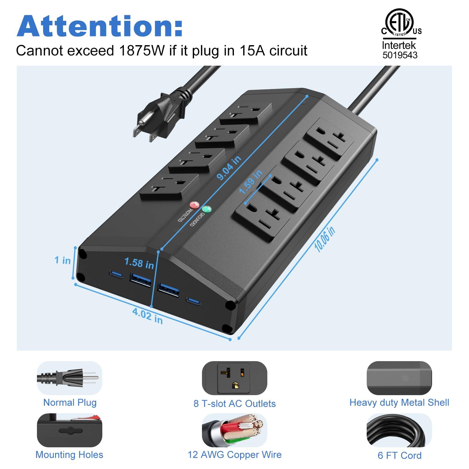 Attention: Cannot exceed 1875W if it plug in 15A circuit

C ETD US Intertek 5019543

1 in 1.58 in 9.04 in 9 in .59 in 10.06 in 4.02 in

Normal Plug 8 T-slot AC Outlets Heavy duty Metal Shell Mounting Holes 12 AWG Copper Wire 6 FT Cord