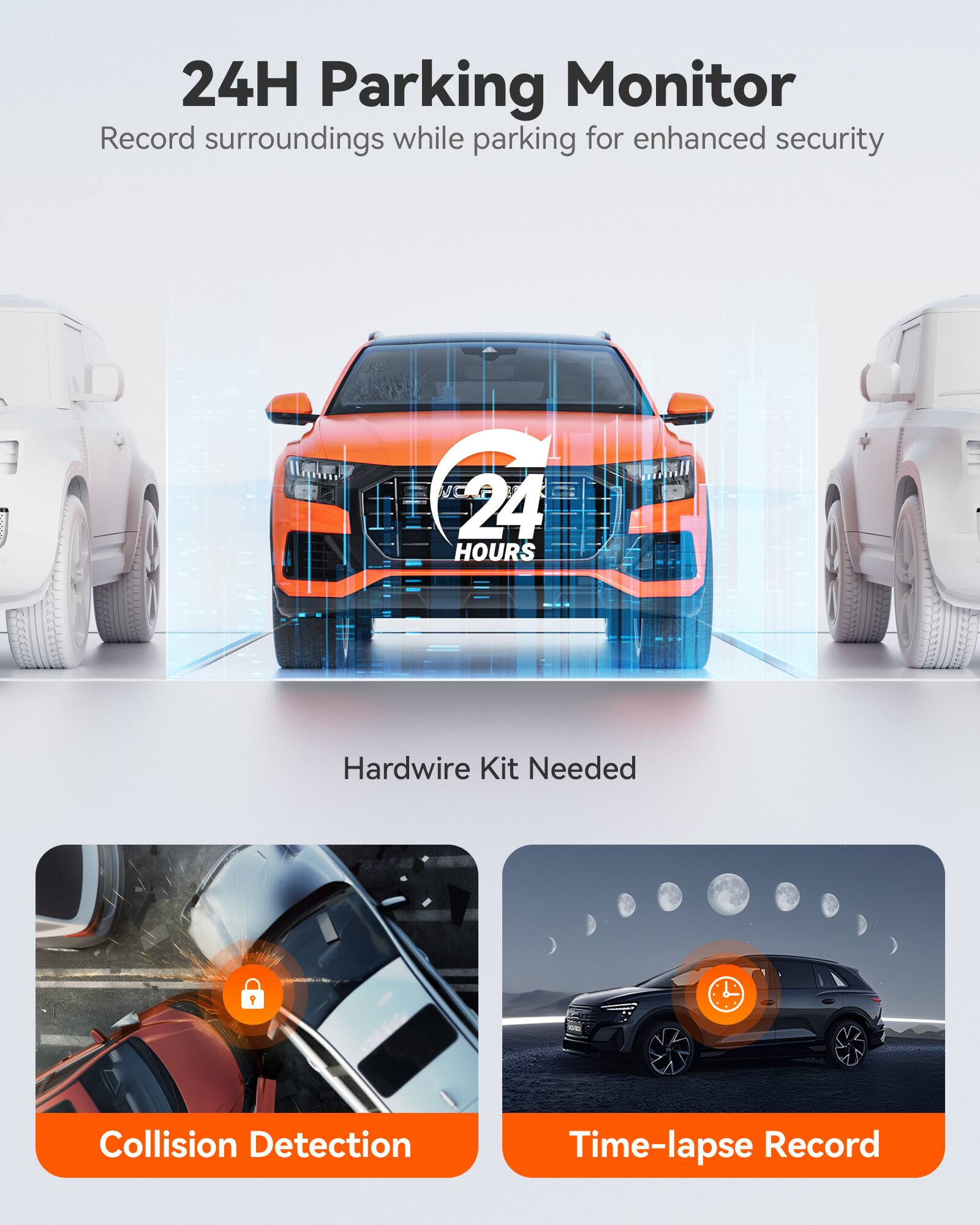 24H Parking Monitor  
Record surroundings while parking for enhanced security  

Hardwire Kit Needed  

Collision Detection  
Time-lapse Record