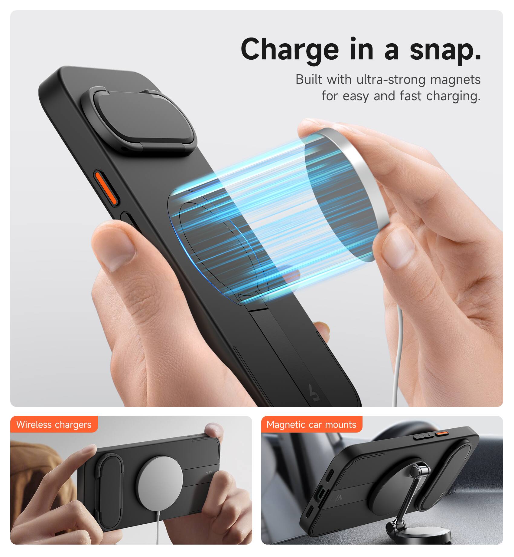 Charge in a snap.  
Built with ultra-strong magnets for easy and fast charging.  

Wireless chargers  
Magnetic car mounts