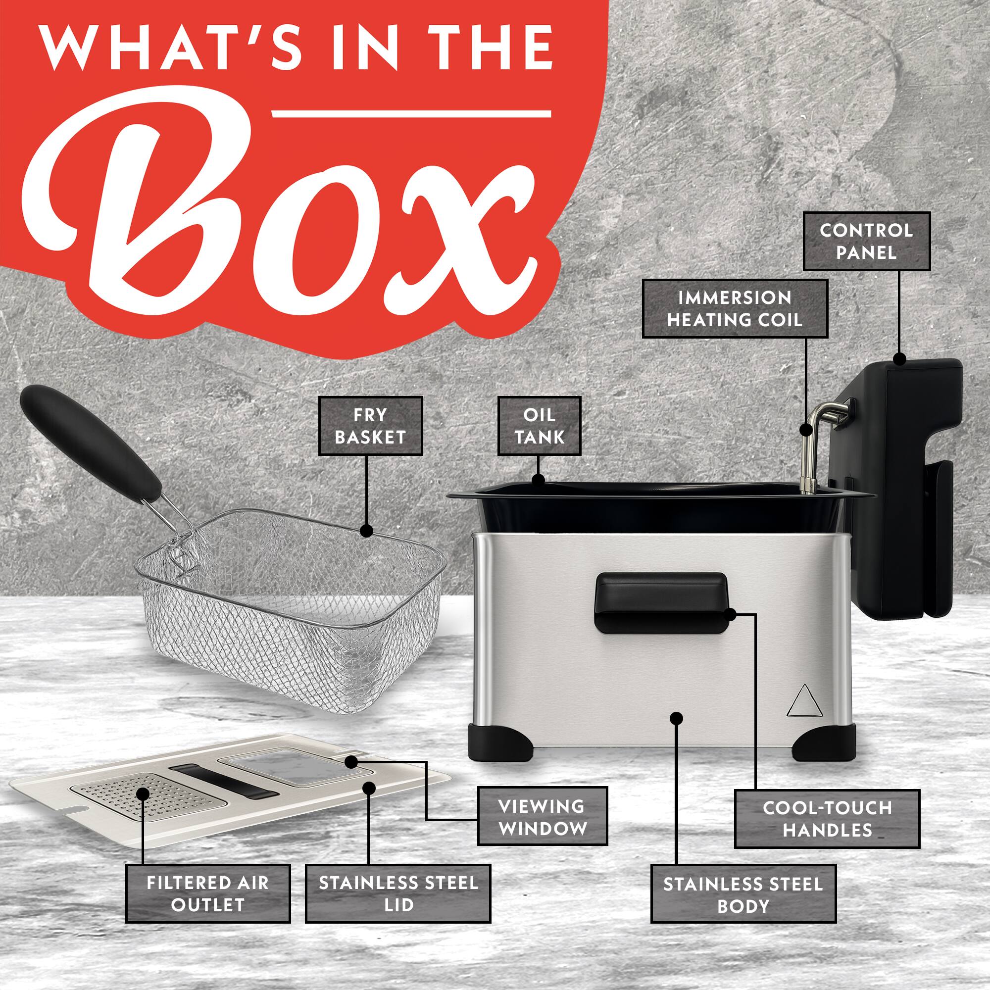 WHAT'S IN THE Box  
- IMMERSION COIL  
- CONTROL PANEL  
- HEATING  
- FRY OIL BASKET  
- TANK  
- VIEWING WINDOW  
- COOL-TOUCH HANDLES  
- FILTERED AIR OUTLET  
- STAINLESS STEEL LID  
- STAINLESS STEEL BODY