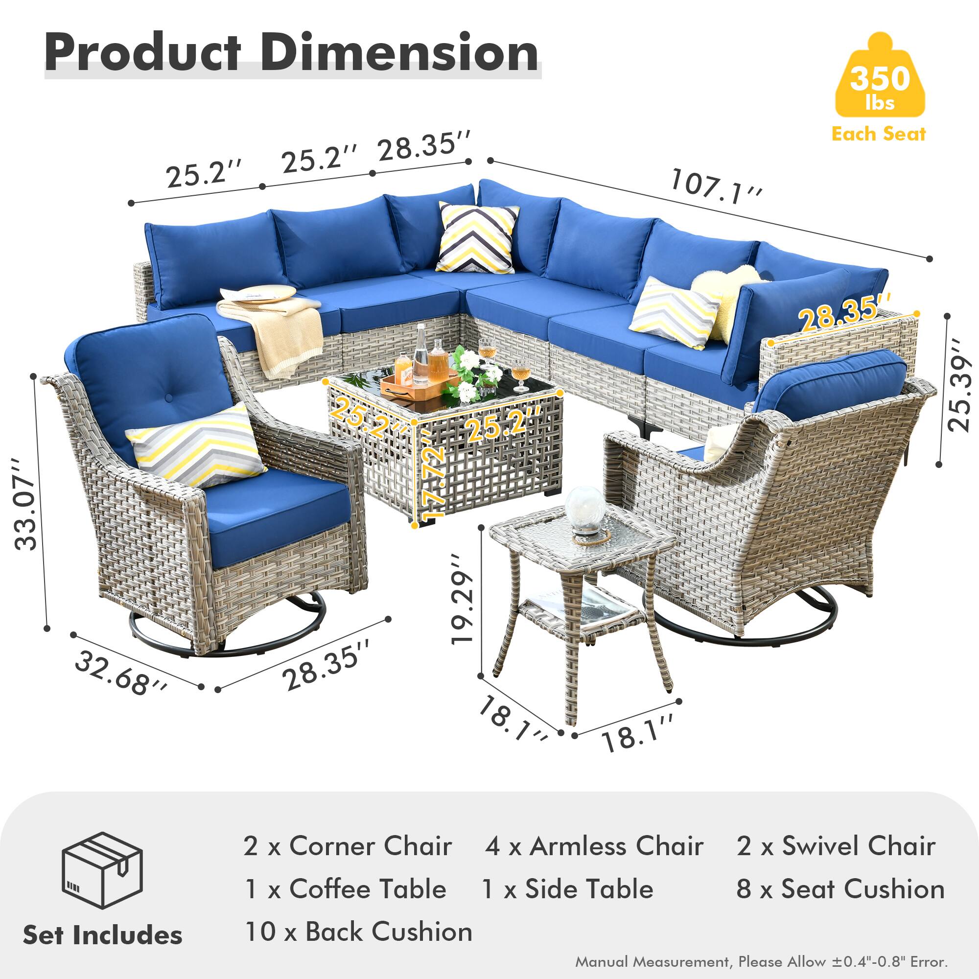**Product Dimension**

- 25.2" x 25.2" x 28.35" x 107.1"
- 33.07" x 32.68" x 28.35" x 19.29"
- 25.39" x 18.1" x 18.1" x 28.35"

**Each Seat:** 350 lbs

**Set Includes**

- 2 x Corner Chair
- 4 x Armless Chair
- 2 x Swivel Chair
- 1 x Coffee Table
- 1 x Side Table
- 8 x Seat Cushion
- 10 x Back Cushion

**Manual Measurement, Please Allow ±0.4"-0.8" Error.**