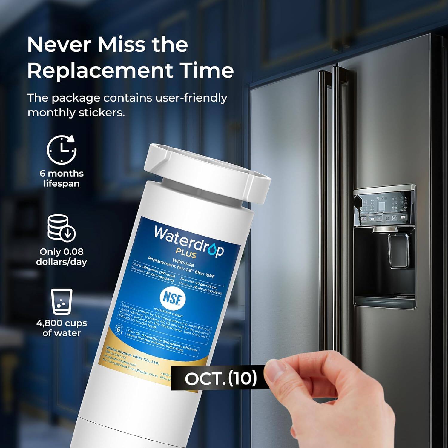 Never Miss the Replacement Time

The package contains user-friendly monthly stickers.

- 6 months lifespan
- Only 0.08 dollars/day
- 4,800 cups of water

Waterdrop PLUS
Replacement for GE filter XWF 16-300
NSF Certified
Treated and tested by NSF International
Made in China

OCT. (10)