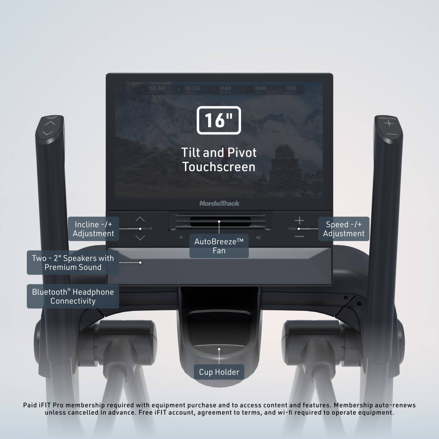 00.86 16:24 049 046 105  
16" Tilt and Pivot Touchscreen NordicTrack Incline -/+ Adjustment Two - 2" with Speakers Premium Sound a AutoBreeze™ Fan + Speed -/+ Adjustment Bluetooth Headphone Connectivity Cup Holder  
Paid iFIT Pro membership required with equipment purchase and to access content and features. Membership auto-renews unless cancelled in advance. Free iFIT account, agreement to terms, and wi-fi required to operate equipment.